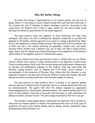 6
Why We Suffer Allergy
We know that allergy is hypersensitive of our immune system, but why not all
people suffer it? According to recent research shows that junk food and foods high in
fat increase the risk of allergies in modern developed countries. According to the
researchers, the Western diet is high in sugar, animal fat, and calorie-dense foods
decrease the amount of good bacteria in the human digestive.
The good bacteria helps the digestion of food, protecting the body from
pathogens, and reduce the risk of inflammation. Research conducted on microbial the
abdomen of 30 healthy children aged one to six years in a village in Burkina Faso, West
Africa, and compared to children Italian children. The main food of Africa children rich
in fiber, and low in fat, mostly consisting of vegetables, cereals, nuts, and seeds, where
as Italian children have a Western diet, low in fiber, but high in animal protein, sugar,
starch, and fat. Researchers found differences in the composition of the bacteria which
inhabit in the digestive system of children both regions.
African children have more good bacteria found in children who are not Italian.
African children have bacteria in high concentrations to aid digestion of plant foods.
These microbes produce fatty acids that provide energy and help prevent diseases such
as allergies and inflammatory diseases of the stomach. They also have mules and
diarrhea causing bacteria such as Shigella and E.coli fewer. Duccio Cavalieri, a
microbiologist at the University of Florence, Italy, stated that this discovery is very
important, because it can show how to feed our children to keep them healthy. We must
develop the habit of eating a high-fiber, with the same number of calories.
The good bacteria is called probiotic, and it is already in our digestive system
since we were born. Probiotics has an important role to our immune system and that is as
an immunomodulator. The agents that alter the immune response by suppression
(immunosuppressive) or enhancement (immunostimulant). Our immune system need to be
teach to work properly, they have to know who the real enemy is, what substances are
allowed to attack, and what are not. This job is assign to probiotics that live in our gut.
The problem is many people doesn't understand the important role of probiotics,
it's teach our immune system to identify the substances that enter our body. Lack of
probiotics will lead to auto immune disease such as allergy, asthma, Systematic Lupus
Erythematosus (SLE), Psoriasis, etc.
 