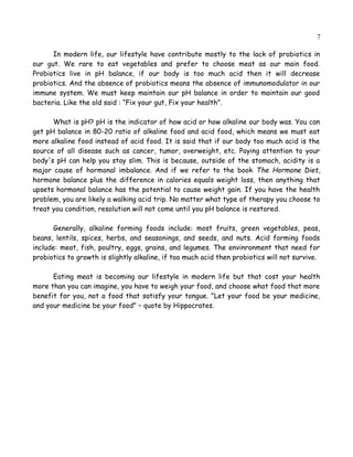 7
In modern life, our lifestyle have contribute mostly to the lack of probiotics in
our gut. We rare to eat vegetables and prefer to choose meat as our main food.
Probiotics live in pH balance, if our body is too much acid then it will decrease
probiotics. And the absence of probiotics means the absence of immunomodulator in our
immune system. We must keep maintain our pH balance in order to maintain our good
bacteria. Like the old said : “Fix your gut, Fix your health”.
What is pH? pH is the indicator of how acid or how alkaline our body was. You can
get pH balance in 80-20 ratio of alkaline food and acid food, which means we must eat
more alkaline food instead of acid food. It is said that if our body too much acid is the
source of all disease such as cancer, tumor, overweight, etc. Paying attention to your
body's pH can help you stay slim. This is because, outside of the stomach, acidity is a
major cause of hormonal imbalance. And if we refer to the book The Hormone Diet,
hormone balance plus the difference in calories equals weight loss, then anything that
upsets hormonal balance has the potential to cause weight gain. If you have the health
problem, you are likely a walking acid trip. No matter what type of therapy you choose to
treat you condition, resolution will not come until you pH balance is restored.
Generally, alkaline forming foods include: most fruits, green vegetables, peas,
beans, lentils, spices, herbs, and seasonings, and seeds, and nuts. Acid forming foods
include: meat, fish, poultry, eggs, grains, and legumes. The envinronment that needed for
probiotics to growth is slightly alkaline, if too much acid then probiotics will not survive.
Eating meat is becoming our lifestyle in modern life but that cost your health
more than you can imagine, you have to weigh your food, and choose what food that more
benefit for you, not a food that satisfy your tongue. "Let your food be your medicine,
and your medicine be your food" – quote by Hippocrates.
 