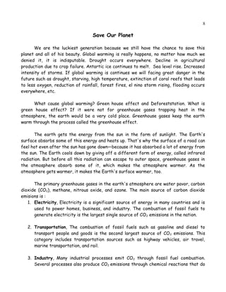 8
Save Our Planet
We are the luckiest generation because we still have the chance to save this
planet and all of his beauty. Global warming is really happens, no matter how much we
denied it, it is indisputable. Drought occurs everywhere. Decline in agricultural
production due to crop failure. Antartic ice continues to melt. Sea level rise. Increased
intensity of storms. If global warming is continues we will facing great danger in the
future such as drought, starving, high temperature, extinction of coral reefs that leads
to less oxygen, reduction of rainfall, forest fires, el nino storm rising, flooding occurs
everywhere, etc.
What cause global warming? Green house effect and Deforeststation. What is
green house effect? If it were not for greenhouse gases trapping heat in the
atmosphere, the earth would be a very cold place. Greenhouse gases keep the earth
warm through the process called the greenhouse effect.
The earth gets the energy from the sun in the form of sunlight. The Earth's
surface absorbs some of this energy and heats up. That's why the surface of a road can
feel hot even after the sun has gone down—because it has absorbed a lot of energy from
the sun. The Earth cools down by giving off a different form of energy, called infrared
radiation. But before all this radiation can escape to outer space, greenhouse gases in
the atmosphere absorb some of it, which makes the atmosphere warmer. As the
atmosphere gets warmer, it makes the Earth's surface warmer, too.
The primary greenhouse gases in the earth's atmosphere are water pavor, carbon
dioxide (CO2), methane, nitrous oxide, and ozone. The main source of carbon dioxide
emisions is :
1. Electricity, Electricity is a significant source of energy in many countries and is
used to power homes, business, and industry. The combustion of fossil fuels to
generate electricity is the largest single source of CO2 emissions in the nation.
2. Transportation, The combustion of fossil fuels such as gasoline and diesel to
transport people and goods is the second largest source of CO2 emissions. This
category includes transportation sources such as highway vehicles, air travel,
marine transportation, and rail.
3. Industry, Many industrial processes emit CO2 through fossil fuel combustion.
Several processes also produce CO2 emissions through chemical reactions that do
 