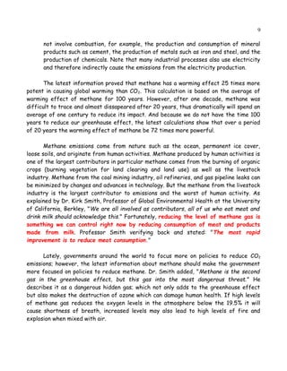 9
not involve combustion, for example, the production and consumption of mineral
products such as cement, the production of metals such as iron and steel, and the
production of chemicals. Note that many industrial processes also use electricity
and therefore indirectly cause the emissions from the electricity production.
The latest information proved that methane has a warming effect 25 times more
potent in causing global warming than CO2. This calculation is based on the average of
warming effect of methane for 100 years. However, after one decade, methane was
difficult to trace and almost dissapeared after 20 years, thus dramatically will spend an
average of one century to reduce its impact. And because we do not have the time 100
years to reduce our greenhouse effect, the latest calculations show that over a period
of 20 years the warming effect of methane be 72 times more powerful.
Methane emissions come from nature such as the ocean, permanent ice cover,
loose soils, and originate from human activities. Methane produced by human activities is
one of the largest contributors in particular methane comes from the burning of organic
crops (burning vegetation for land clearing and land use) as well as the livestock
industry. Methane from the coal mining industry, oil refineries, and gas pipeline leaks can
be minimized by changes and advances in technology. But the methane from the livestock
industry is the largest contributor to emissions and the worst of human activity. As
explained by Dr. Kirk Smith, Professor of Global Environmental Health at the University
of California, Berkley, "We are all involved as contributors, all of us who eat meat and
drink milk should acknowledge this." Fortunately, reducing the level of methane gas is
something we can control right now by reducing consumption of meat and products
made from milk. Professor Smith verifying back and stated: "The most rapid
improvement is to reduce meat consumption."
Lately, governments around the world to focus more on policies to reduce CO2
emissions; however, the latest information about methane should make the government
more focused on policies to reduce methane. Dr. Smith added, "Methane is the second
gas in the greenhouse effect, but this gas into the most dangerous threat." He
describes it as a dangerous hidden gas; which not only adds to the greenhouse effect
but also makes the destruction of ozone which can damage human health. If high levels
of methane gas reduces the oxygen levels in the atmosphere below the 19.5% it will
cause shortness of breath, increased levels may also lead to high levels of fire and
explosion when mixed with air.
 