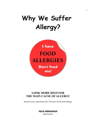 1
Why We Suffer
Allergy?
LOOK MORE DEEP FOR
THE MAIN CAUSE OF ALLERGY
based on my experience for 10 years lived with allergy
FELIX INDRAWAN
Indonesian
 