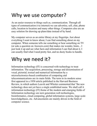 Why we use computer?
As an easier resource to things such as, communication. Through all
types of communication (via internet) we can advertise, sell, chat, phone
calls, location to location and many other things. Computers also are an
easy solution for drawing up plans/data instead of by hand.

My computer serves as an entire library at my fingertips. Just about
everything I want to know about, I can find something about on my
computer. When someone tells me something or hear something on TV
(or asks a question on Answers.com) that makes me wonder, hmm... I
just look it up and see what facts and information I can find about it. I
can usually find what I need pretty fast, and no dusty books to handle.


Why we need it?
Information technology (IT) is concerned with technology to treat
information. The acquisition, processing, storage and dissemination of
vocal, pictorial, textual and numerical information by a
microelectronics-based combination of computing and
telecommunications are its main fields. The term in its modern sense
first appeared in a 1958 article published in the Harvard Business
Review, in which authors Leavitt and Whisler commented that "the new
technology does not yet have a single established name. We shall call it
information technology (IT).Some of the modern and emerging fields of
Information technology are next generation web technologies,
bioinformatics, cloud computing, global information systems, large scale
knowledgebases, etc. Advancements are mainly driven in the field of
computer science.
 