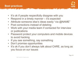 © 2005, CARE USA. All rights reserved.
Page 10
Best practices
• It’s ok if people respectfully disagree with you
• Respond in a timely manner – it’s expected
• Attribute someone else’s ideas easily “via @NAME”
• Post corrections instead of deleting
• Work with your media team if contacted for interview
or publications
• Password protect your computers and mobile devices
to avoid hacking
• If you see something, say something
• Don’t promise opportunities
• It’s ok if you don’t always talk about CARE, as long as
you focus on our issues
 