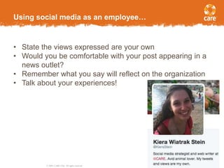 © 2005, CARE USA. All rights reserved.
Page 11
Using social media as an employee…
• State the views expressed are your own
• Would you be comfortable with your post appearing in a
news outlet?
• Remember what you say will reflect on the organization
• Talk about your experiences!
 