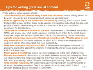 © 2005, CARE USA. All rights reserved.
Page 8
Tips for writing great social content
Photo, video or status updates should:
• Tell an emotional and personal story in less than 200 words. Videos, ideally, should be
between 15 seconds and 2 minutes (though interviews can be longer).
• Offer an opportunity for the audience to learn more by providing a link, photo or video
that provides greater context. Social media updates are supposed to be short- the idea is to
provide a “teaser” to convince your audience to learn more. Be sure to provide an
opportunity for them to do so.
• Showcase an intimate component of our work. If someone who didn’t know much about
CARE was at your side, what would surprise or impress them? Often it’s the small details
that make people feel the most connected – not the numbers and big picture summaries.
• A photo should pique someone’s interest and make them ask, “What is going on and
why should I care?” Photos or videos of people in action, unusual looking objects or
surprising scenes often accomplish this most successfully.
• Make sure to tie your story back to CARE. If it represents a component of one of our
programs, explain the goals of the program. If it represents a larger issue, explain what
CARE is doing to help.
• Direct quotes from staff are a great way to connect people to the work CARE’s doing.
• Be easy to understand. Remember, social media followers are not your colleagues. They
will not understand the complicated aspects of CARE’s work, so keep it simple. A good test
is to ask if your teenage self would understand what you’re writing. If not, start again.
• Grab attention right away. On social media, you're competing with tens of thousands of
other people and organizations. Even if your photo has a cool story to tell, if it isn’t
attention-grabbing, people won’t click to learn more.
 