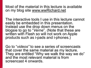 Most of the material in this lecture is available 
on my blog site www.wwRichard.net 
The interactive tools I use in this lecture cannot 
easily be embedded in this presentation. 
Instead use the drop down menus on the 
blogsie to go to “Verne”. (Note that these are 
written with Flash so will not work on Apple 
products such as i-pads and i-phones.) 
Go to “videos” to see a series of screencasts 
that cover the same material as my lecture. 
They are entitled “Why we walk the way we do” 
and the most relevant material is from 
screencast 4 onwards. 
1 
 