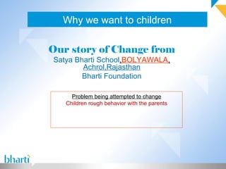 Why we want to children

Our story of Change from
Satya Bharti School,BOLYAWALA,
        Achrol,Rajasthan
        Bharti Foundation

     Problem being attempted to change
   Children rough behavior with the parents
 