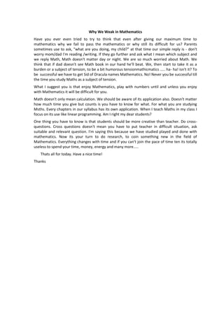 Why We Weak in Mathematics
Have you ever even tried to try to think that even after giving our maximum time to
mathematics why we fail to pass the mathematics or why still its difficult for us? Parents
sometimes use to ask, "what are you doing, my child?" at that time our simple reply is - don't
worry mom/dad I'm reading /writing. If they go further and ask what I mean which subject and
we reply Math, Math doesn't matter day or night. We are so much worried about Math. We
think that if dad doesn't see Math book in our hand he'll beat. We, then start to take it as a
burden or a subject of tension, to be a bit humorous tensionmathicmatics ..... ha- ha! isn't it? To
be successful we have to get Sid of Dracula names Mathematics. No! Never you be successful till
the time you study Maths as a subject of tension.
What I suggest you is that enjoy Mathematics, play with numbers until and unless you enjoy
with Mathematics it will be difficult for you.
Math doesn't only mean calculation. We should be aware of its application also. Doesn't matter
how much time you give but counts is you have to know for what. For what you are studying
Msths. Every chapters in our syllabus has its own application. When I teach Maths in my class I
focus on its use like linear programming. Am I right my dear students?
One thing you have to know is that students should be more creative than teacher. Do crossquestions. Cross questions doesn't mean you have to put teacher in difficult situation, ask
suitable and relevant question. I'm saying this because we have studied played and done with
mathematics. Now its your turn to do research, to coin something new in the field of
Mathematics. Everything changes with time and if you can't join the pace of time ten its totally
useless to spend your time, money, energy and many more.....
Thats all for today. Have a nice time!
Thanks

 