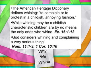 Why  We  Whine The American Heritage Dictionary defines whining: “to complain or to protest in a childish, annoying fashion.” While whining may be a childish characteristic children are by no means the only ones who whine.  Ex. 16:1-12 God considers whining and complaining a very serious thing!  Num. 11:1-3; 1 Cor. 10:10 
