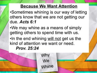 Because We Want Attention Sometimes whining is our way of letting others know that we are not getting our due.  Acts 6:1 We may whine as a means of simply getting others to spend time with us. In the end whining  will not  get us the kind of attention we want or need.  Prov. 25:24 Why  We  Whine 
