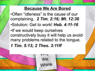 Why  We  Whine Because We Are Bored Often “idleness” is the cause of our complaining.  2 Tim. 2:16; Mt. 12:36 Solution: Get to work!  Heb. 4:11-16 If we would keep ourselves constructively busy it will help us avoid many problems related to the tongue. 1 Tim. 5:13; 2 Thes. 3:11ff 