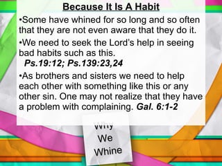 Why  We  Whine Because It Is A Habit Some have whined for so long and so often that they are not even aware that they do it. We need to seek the Lord’s help in seeing bad habits such as this.  Ps.19:12; Ps.139:23,24 As brothers and sisters we need to help each other with something like this or any other sin. One may not realize that they have a problem with complaining.  Gal. 6:1-2 