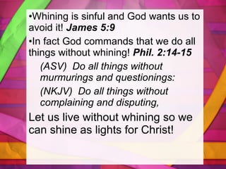 Whining is sinful and God wants us to avoid it!  James 5:9 In fact God commands that we do all things without whining!  Phil. 2:14-15 (ASV)  Do all things without murmurings and questionings:  (NKJV)  Do all things without complaining and disputing,  Let us live without whining so we can shine as lights for Christ! 