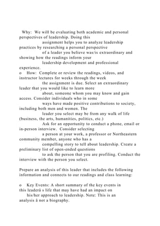 Why: We will be evaluating both academic and personal
perspectives of leadership. Doing this
assignment helps you to analyze leadership
practices by researching a personal perspective
of a leader you believe was/is extraordinary and
showing how the readings inform your
leadership development and professional
experience.
o How: Complete or review the readings, videos, and
instructor lectures for weeks through the week
the assignment is due. Select an extraordinary
leader that you would like to learn more
about, someone whom you may know and gain
access. Consider individuals who in some
ways have made positive contributions to society,
including both men and women. The
leader you select may be from any walk of life
(business, the arts, humanities, politics, etc.)
Ask for an opportunity to conduct a phone, email or
in-person interview. Consider selecting
a person at your work, a professor or Northeastern
community member, anyone who has a
compelling story to tell about leadership. Create a
preliminary list of open-ended questions
to ask the person that you are profiling. Conduct the
interview with the person you select.
Prepare an analysis of this leader that includes the following
information and connects to our readings and class learning:
o Key Events: A short summary of the key events in
this leaderâ s life that may have had an impact on
his/her approach to leadership. Note: This is an
analysis â not a biography.
 