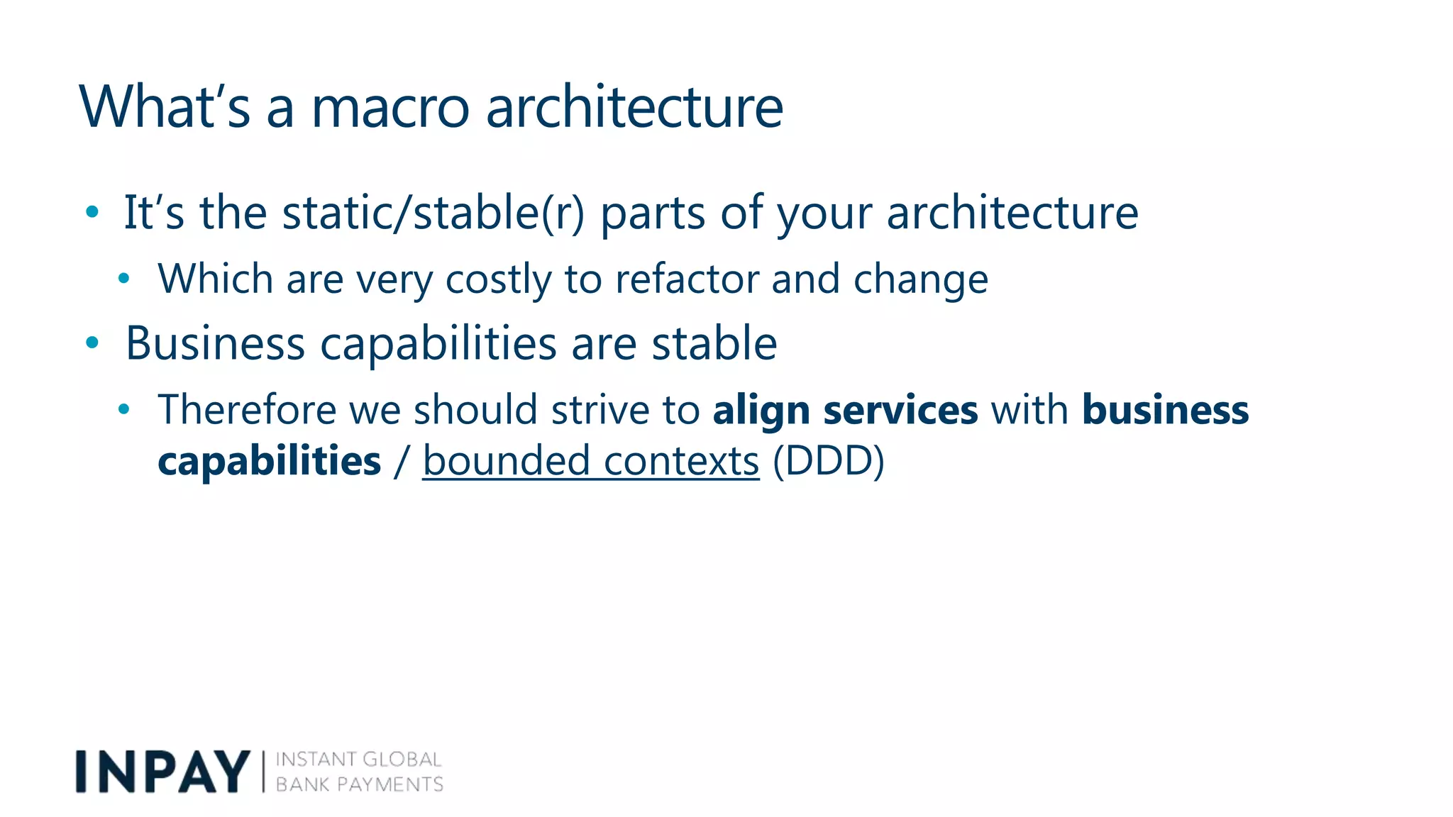 What’s a macro architecture
• It’s the static/stable(r) parts of your architecture
• Which are very costly to refactor and change
• Business capabilities are stable
• Therefore we should strive to align services with business
capabilities / bounded contexts (DDD)
 