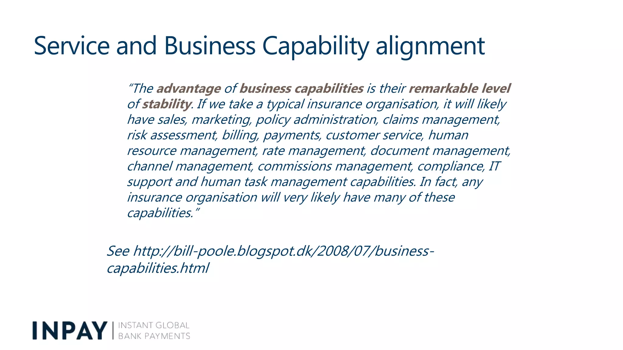 Service and Business Capability alignment
“The advantage of business capabilities is their remarkable level
of stability. If we take a typical insurance organisation, it will likely
have sales, marketing, policy administration, claims management,
risk assessment, billing, payments, customer service, human
resource management, rate management, document management,
channel management, commissions management, compliance, IT
support and human task management capabilities. In fact, any
insurance organisation will very likely have many of these
capabilities.”
See http://bill-poole.blogspot.dk/2008/07/business-
capabilities.html
 