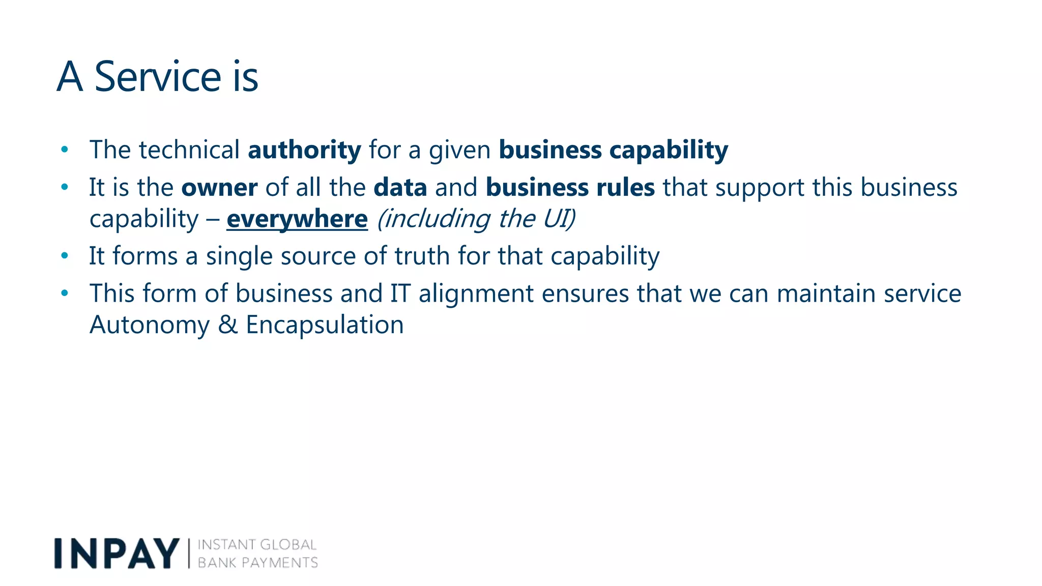 A Service is
• The technical authority for a given business capability
• It is the owner of all the data and business rules that support this business
capability – everywhere (including the UI)
• It forms a single source of truth for that capability
• This form of business and IT alignment ensures that we can maintain service
Autonomy & Encapsulation
 