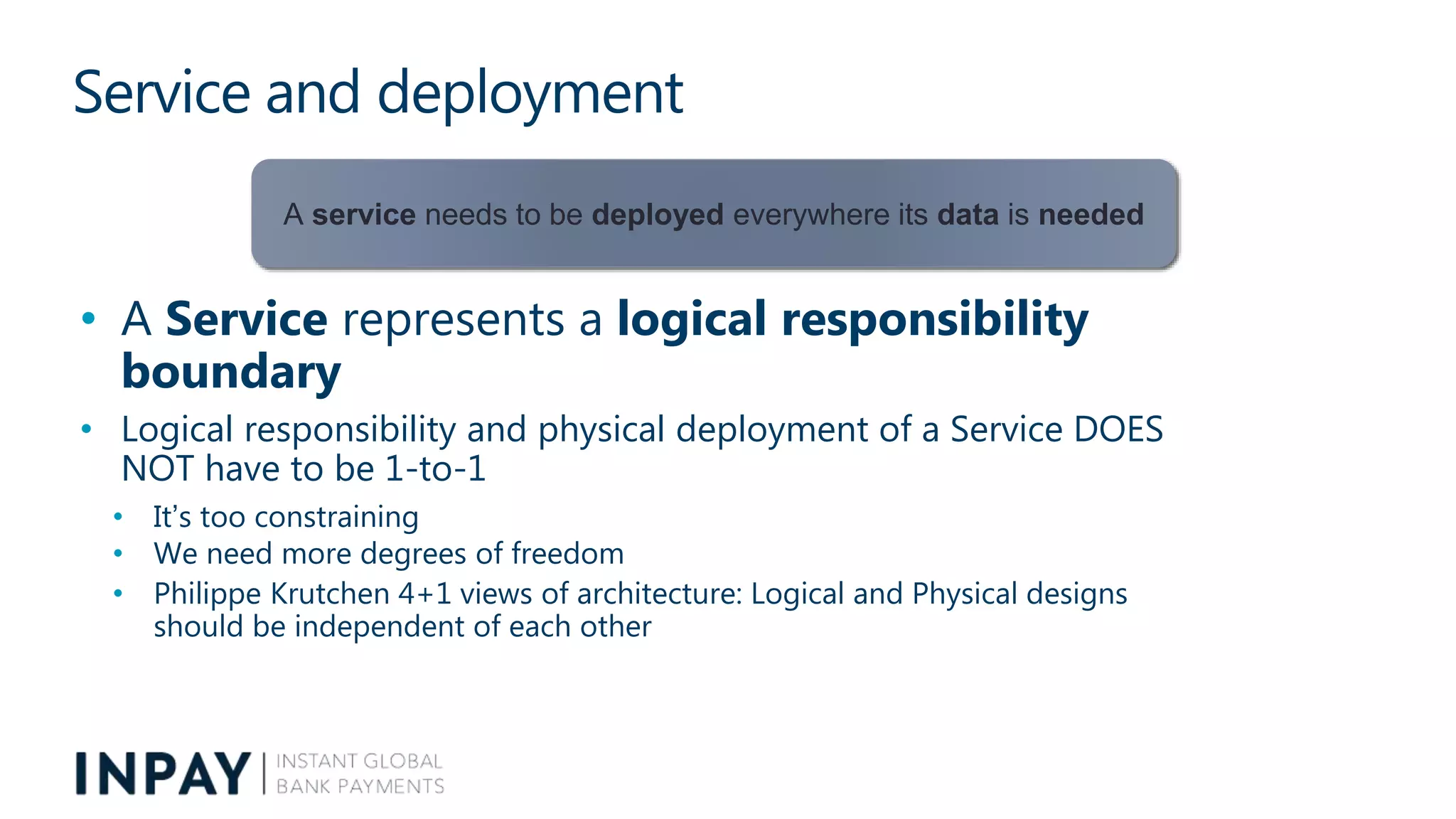 Service and deployment
• A Service represents a logical responsibility
boundary
• Logical responsibility and physical deployment of a Service DOES
NOT have to be 1-to-1
• It’s too constraining
• We need more degrees of freedom
• Philippe Krutchen 4+1 views of architecture: Logical and Physical designs
should be independent of each other
A service needs to be deployed everywhere its data is needed
 