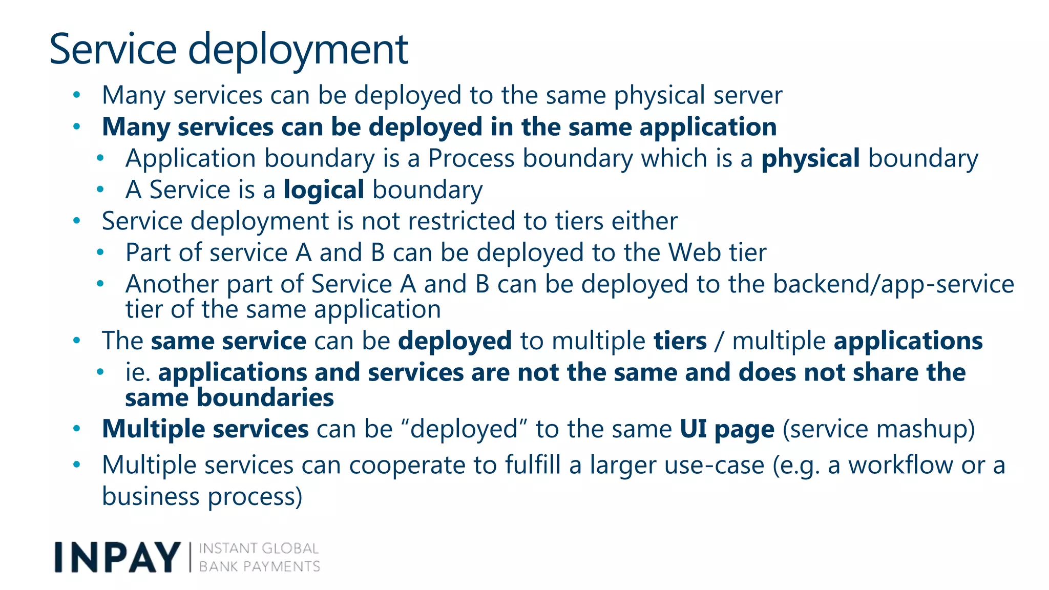 Service deployment
• Many services can be deployed to the same physical server
• Many services can be deployed in the same application
• Application boundary is a Process boundary which is a physical boundary
• A Service is a logical boundary
• Service deployment is not restricted to tiers either
• Part of service A and B can be deployed to the Web tier
• Another part of Service A and B can be deployed to the backend/app-service
tier of the same application
• The same service can be deployed to multiple tiers / multiple applications
• ie. applications and services are not the same and does not share the
same boundaries
• Multiple services can be “deployed” to the same UI page (service mashup)
• Multiple services can cooperate to fulfill a larger use-case (e.g. a workflow or a
business process)
 