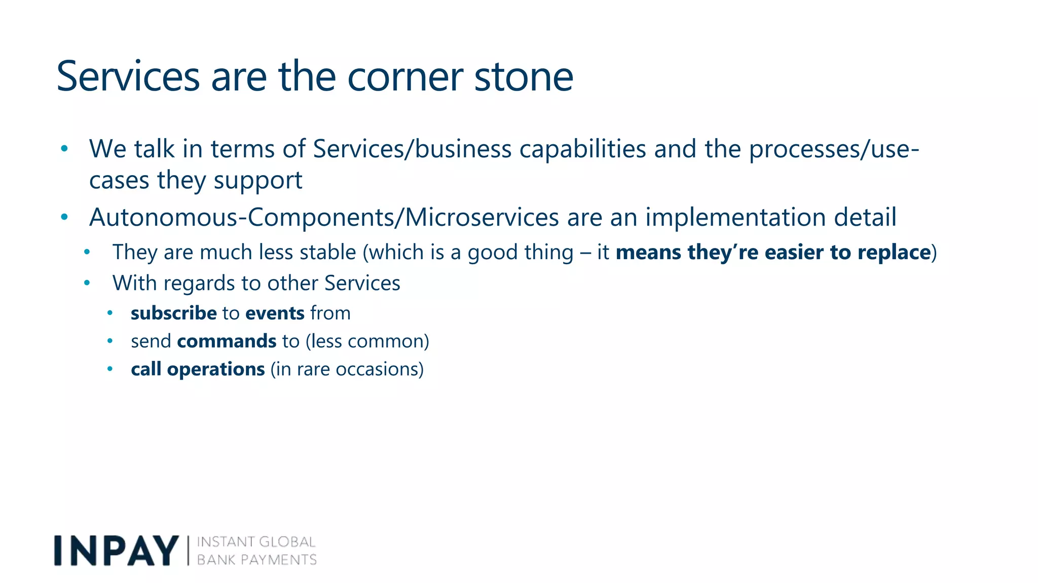 Services are the corner stone
• We talk in terms of Services/business capabilities and the processes/use-
cases they support
• Autonomous-Components/Microservices are an implementation detail
• They are much less stable (which is a good thing – it means they’re easier to replace)
• With regards to other Services
• subscribe to events from
• send commands to (less common)
• call operations (in rare occasions)
 