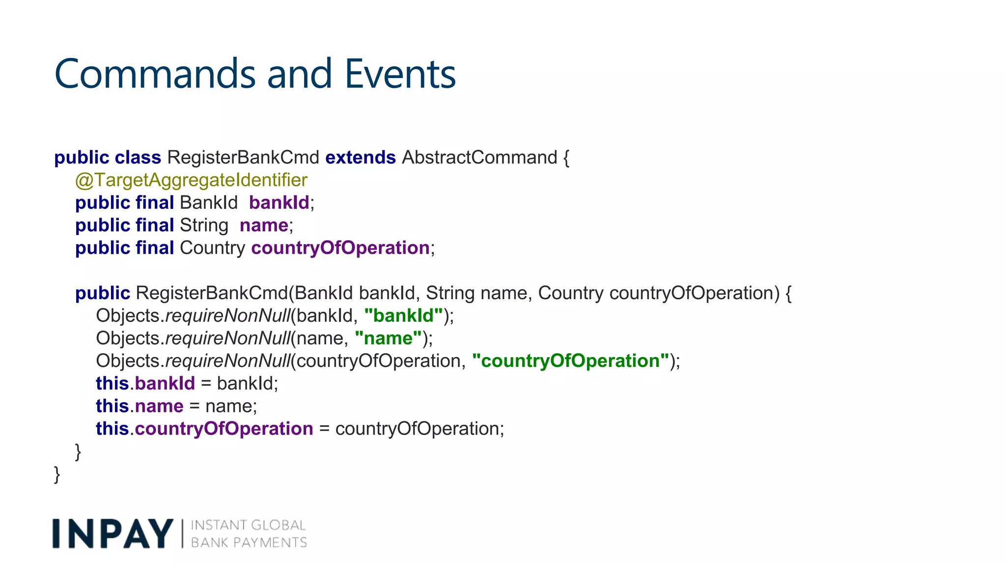 Commands and Events
public class RegisterBankCmd extends AbstractCommand {
@TargetAggregateIdentifier
public final BankId bankId;
public final String name;
public final Country countryOfOperation;
public RegisterBankCmd(BankId bankId, String name, Country countryOfOperation) {
Objects.requireNonNull(bankId, "bankId");
Objects.requireNonNull(name, "name");
Objects.requireNonNull(countryOfOperation, "countryOfOperation");
this.bankId = bankId;
this.name = name;
this.countryOfOperation = countryOfOperation;
}
}
 
