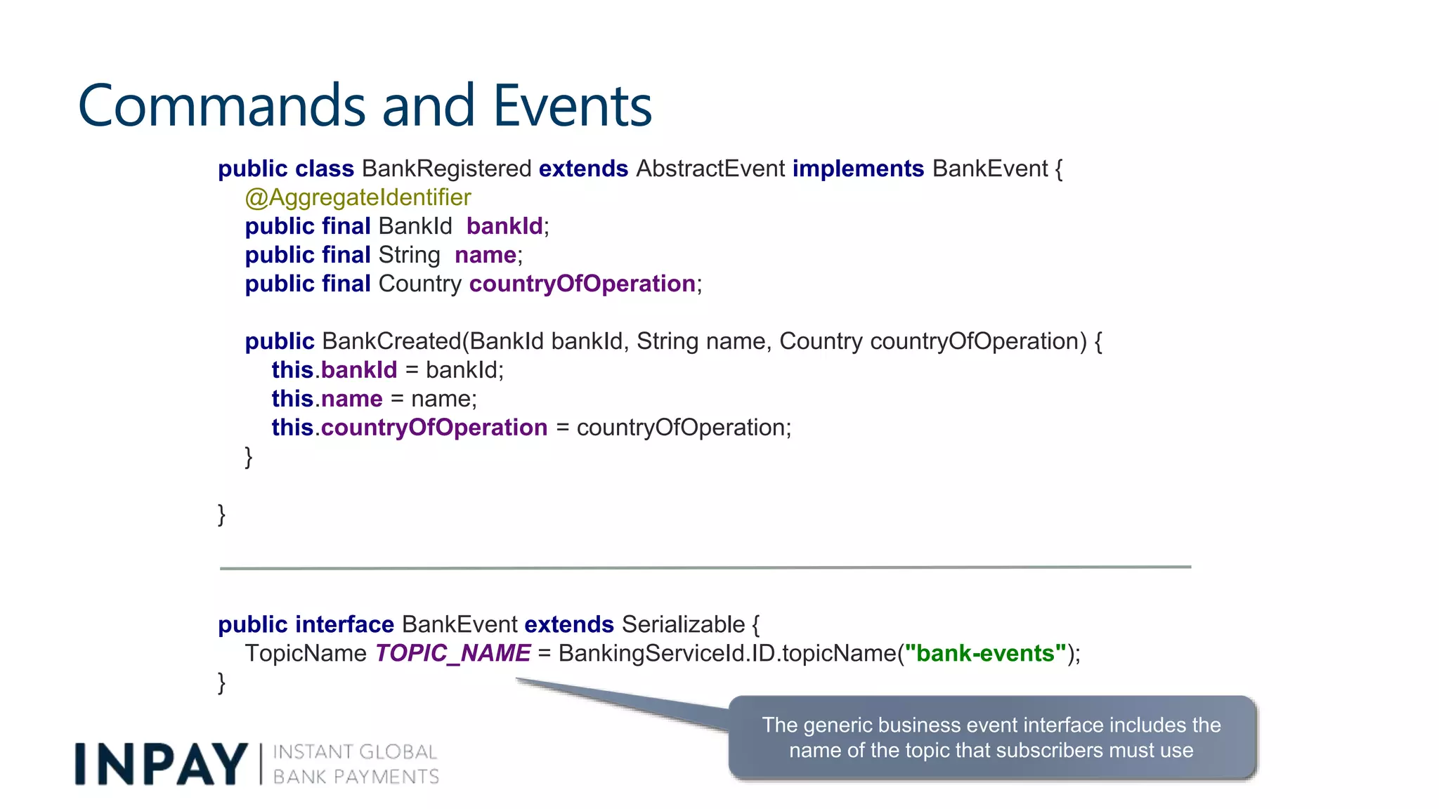 Commands and Events
The generic business event interface includes the
name of the topic that subscribers must use
public class BankRegistered extends AbstractEvent implements BankEvent {
@AggregateIdentifier
public final BankId bankId;
public final String name;
public final Country countryOfOperation;
public BankCreated(BankId bankId, String name, Country countryOfOperation) {
this.bankId = bankId;
this.name = name;
this.countryOfOperation = countryOfOperation;
}
}
public interface BankEvent extends Serializable {
TopicName TOPIC_NAME = BankingServiceId.ID.topicName("bank-events");
}
 