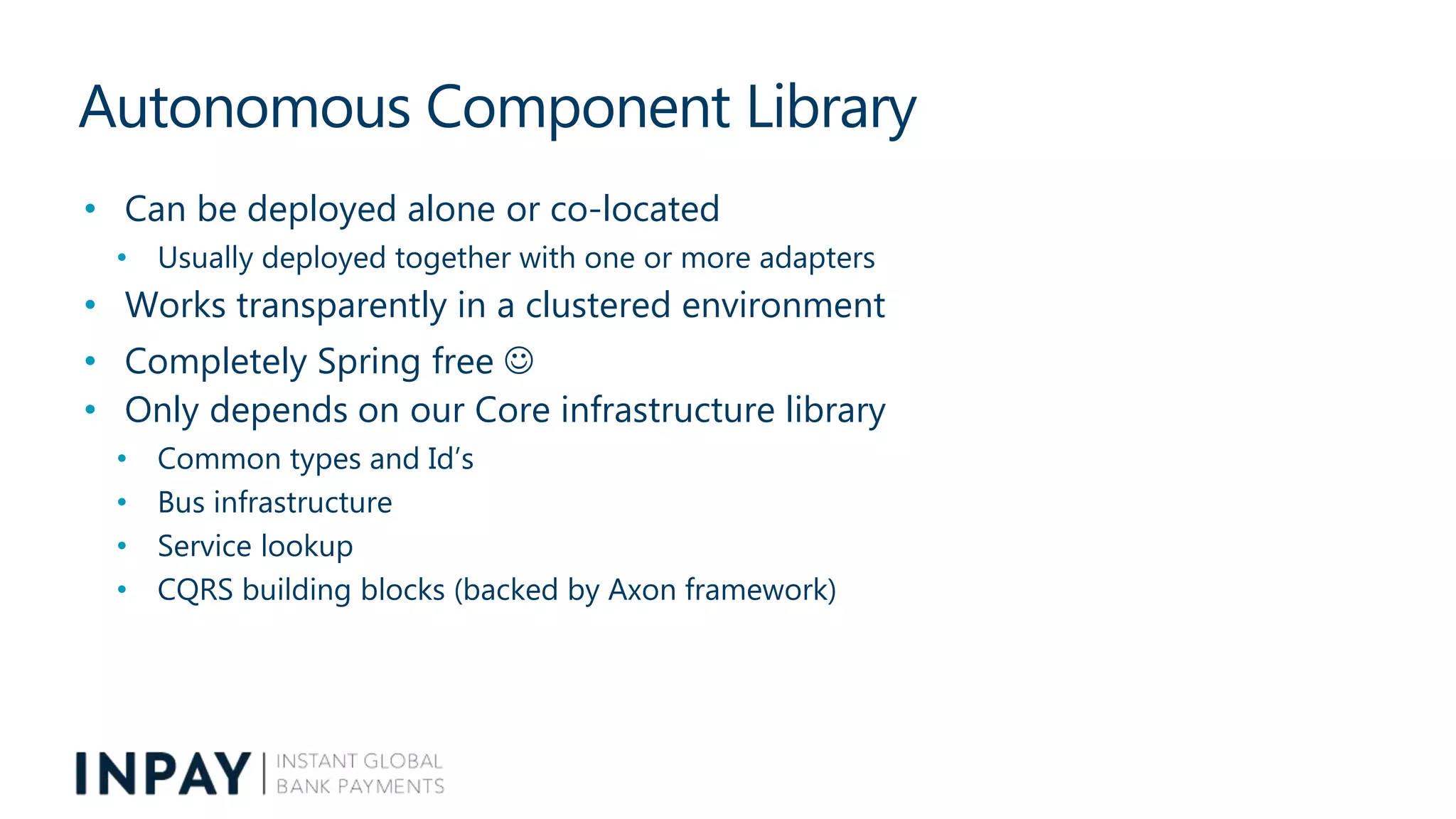 Autonomous Component Library
• Can be deployed alone or co-located
• Usually deployed together with one or more adapters
• Works transparently in a clustered environment
• Completely Spring free 
• Only depends on our Core infrastructure library
• Common types and Id’s
• Bus infrastructure
• Service lookup
• CQRS building blocks (backed by Axon framework)
 