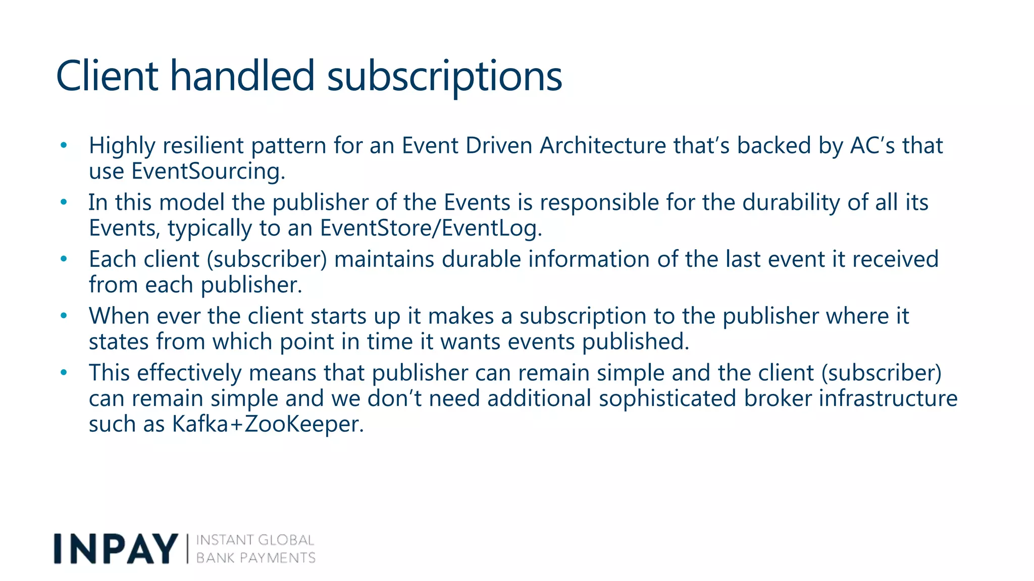 Client handled subscriptions
• Highly resilient pattern for an Event Driven Architecture that’s backed by AC’s that
use EventSourcing.
• In this model the publisher of the Events is responsible for the durability of all its
Events, typically to an EventStore/EventLog.
• Each client (subscriber) maintains durable information of the last event it received
from each publisher.
• When ever the client starts up it makes a subscription to the publisher where it
states from which point in time it wants events published.
• This effectively means that publisher can remain simple and the client (subscriber)
can remain simple and we don’t need additional sophisticated broker infrastructure
such as Kafka+ZooKeeper.
 