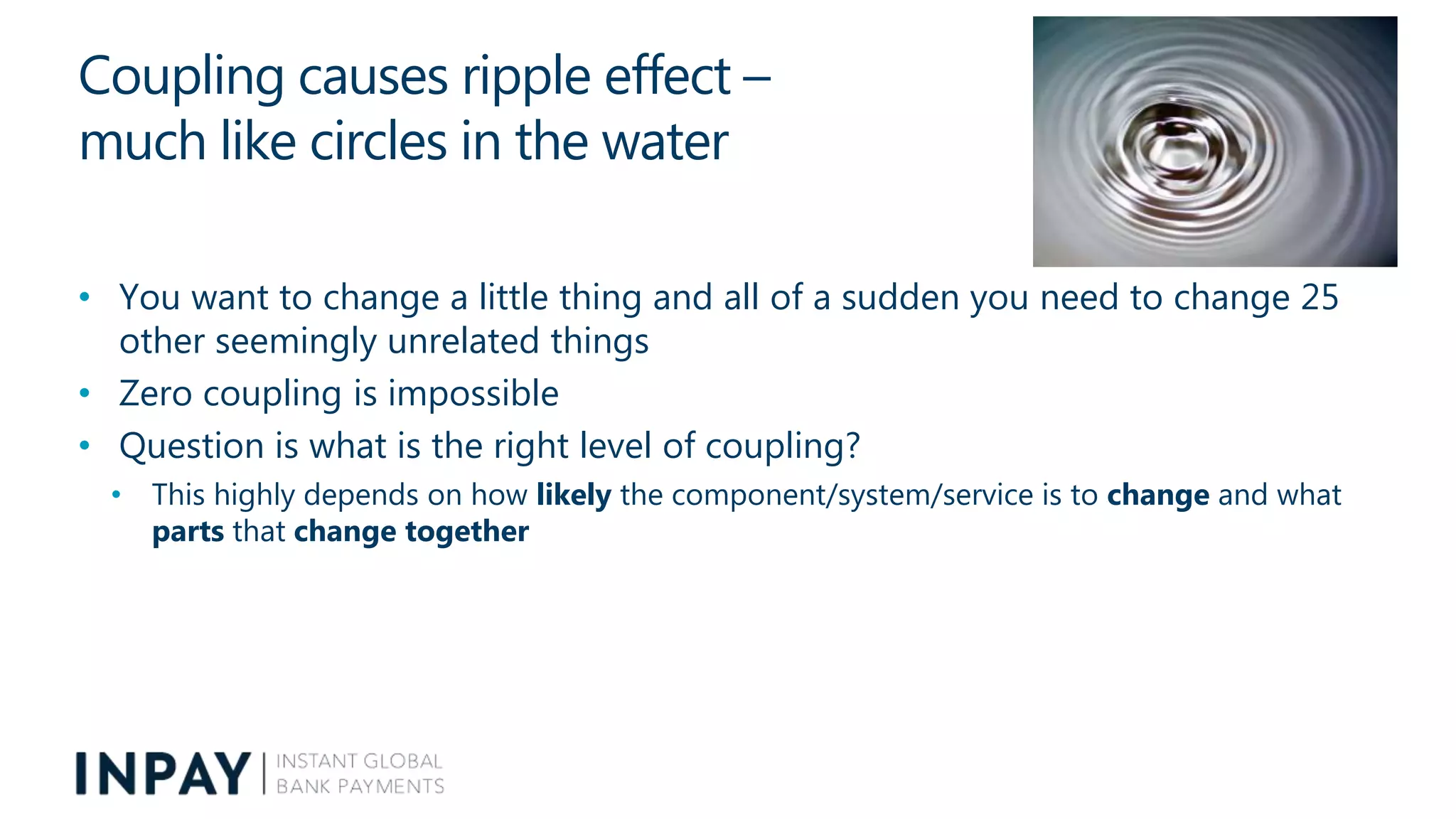 Coupling causes ripple effect –
much like circles in the water
• You want to change a little thing and all of a sudden you need to change 25
other seemingly unrelated things
• Zero coupling is impossible
• Question is what is the right level of coupling?
• This highly depends on how likely the component/system/service is to change and what
parts that change together
 
