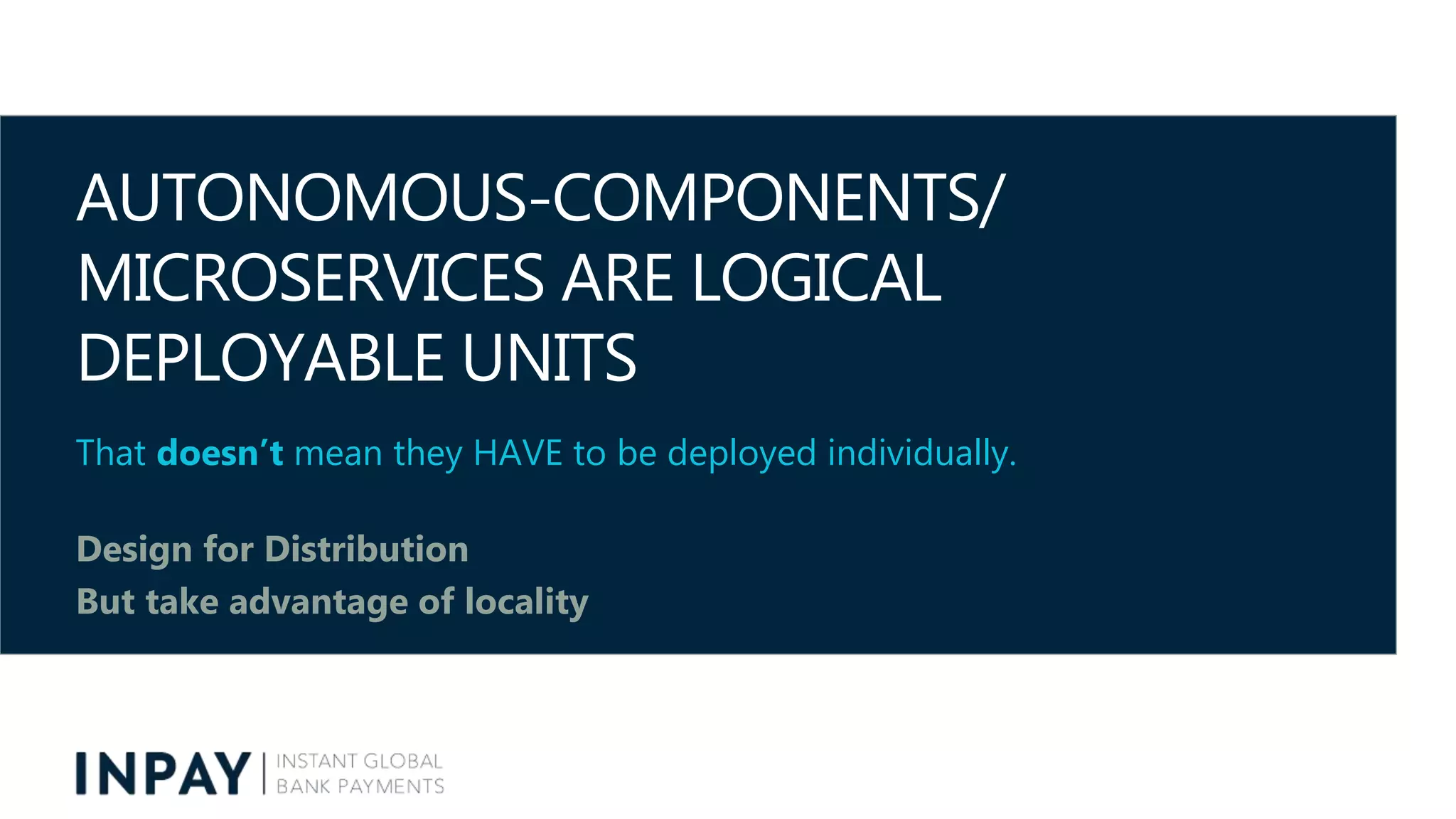AUTONOMOUS-COMPONENTS/
MICROSERVICES ARE LOGICAL
DEPLOYABLE UNITS
That doesn’t mean they HAVE to be deployed individually.
Design for Distribution
But take advantage of locality
 