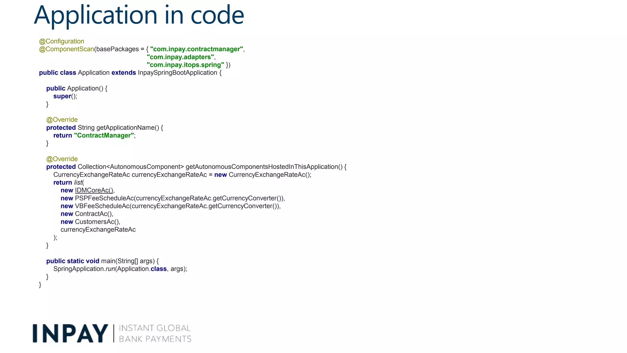 Application in code
@Configuration
@ComponentScan(basePackages = { "com.inpay.contractmanager",
"com.inpay.adapters",
"com.inpay.itops.spring" })
public class Application extends InpaySpringBootApplication {
public Application() {
super();
}
@Override
protected String getApplicationName() {
return "ContractManager";
}
@Override
protected Collection<AutonomousComponent> getAutonomousComponentsHostedInThisApplication() {
CurrencyExchangeRateAc currencyExchangeRateAc = new CurrencyExchangeRateAc();
return list(
new IDMCoreAc(),
new PSPFeeScheduleAc(currencyExchangeRateAc.getCurrencyConverter()),
new VBFeeScheduleAc(currencyExchangeRateAc.getCurrencyConverter()),
new ContractAc(),
new CustomersAc(),
currencyExchangeRateAc
);
}
public static void main(String[] args) {
SpringApplication.run(Application.class, args);
}
}
 