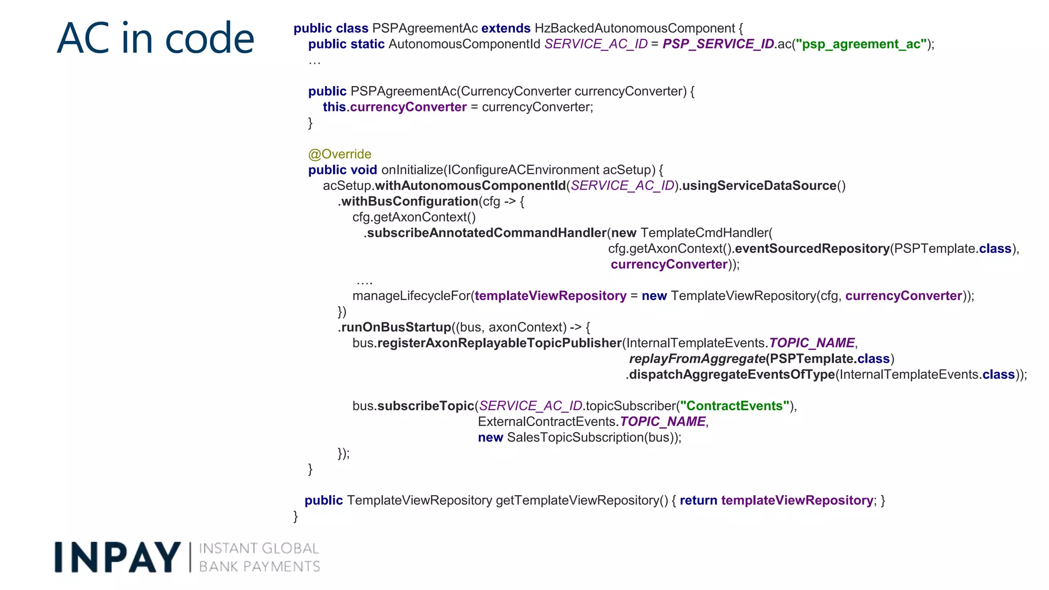 AC in code public class PSPAgreementAc extends HzBackedAutonomousComponent {
public static AutonomousComponentId SERVICE_AC_ID = PSP_SERVICE_ID.ac("psp_agreement_ac");
…
public PSPAgreementAc(CurrencyConverter currencyConverter) {
this.currencyConverter = currencyConverter;
}
@Override
public void onInitialize(IConfigureACEnvironment acSetup) {
acSetup.withAutonomousComponentId(SERVICE_AC_ID).usingServiceDataSource()
.withBusConfiguration(cfg -> {
cfg.getAxonContext()
.subscribeAnnotatedCommandHandler(new TemplateCmdHandler(
cfg.getAxonContext().eventSourcedRepository(PSPTemplate.class),
currencyConverter));
….
manageLifecycleFor(templateViewRepository = new TemplateViewRepository(cfg, currencyConverter));
})
.runOnBusStartup((bus, axonContext) -> {
bus.registerAxonReplayableTopicPublisher(InternalTemplateEvents.TOPIC_NAME,
replayFromAggregate(PSPTemplate.class)
.dispatchAggregateEventsOfType(InternalTemplateEvents.class));
bus.subscribeTopic(SERVICE_AC_ID.topicSubscriber("ContractEvents"),
ExternalContractEvents.TOPIC_NAME,
new SalesTopicSubscription(bus));
});
}
public TemplateViewRepository getTemplateViewRepository() { return templateViewRepository; }
}
 