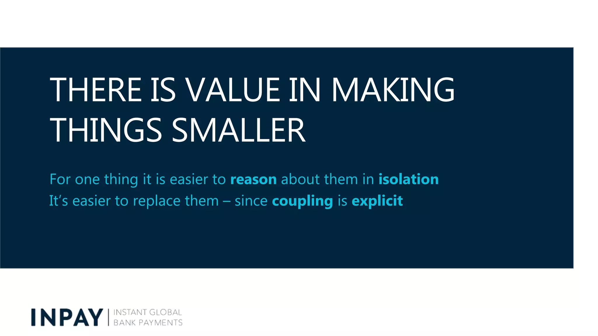 THERE IS VALUE IN MAKING
THINGS SMALLER
For one thing it is easier to reason about them in isolation
It’s easier to replace them – since coupling is explicit
 