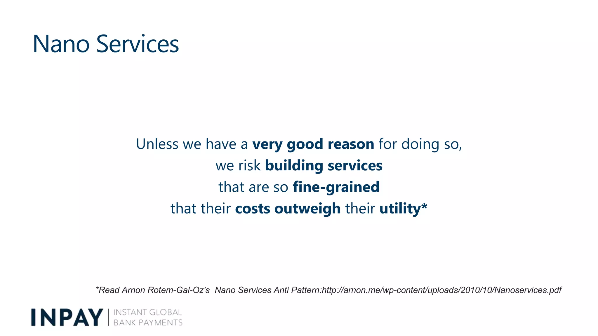 Nano Services
Unless we have a very good reason for doing so,
we risk building services
that are so fine-grained
that their costs outweigh their utility*
*Read Arnon Rotem-Gal-Oz’s Nano Services Anti Pattern:http://arnon.me/wp-content/uploads/2010/10/Nanoservices.pdf
 