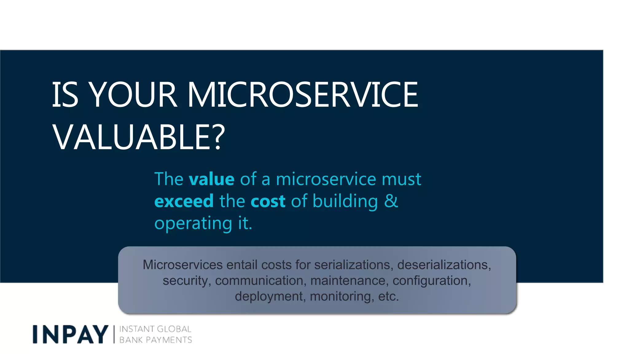 IS YOUR MICROSERVICE
VALUABLE?
The value of a microservice must
exceed the cost of building &
operating it.
Microservices entail costs for serializations, deserializations,
security, communication, maintenance, configuration,
deployment, monitoring, etc.
 