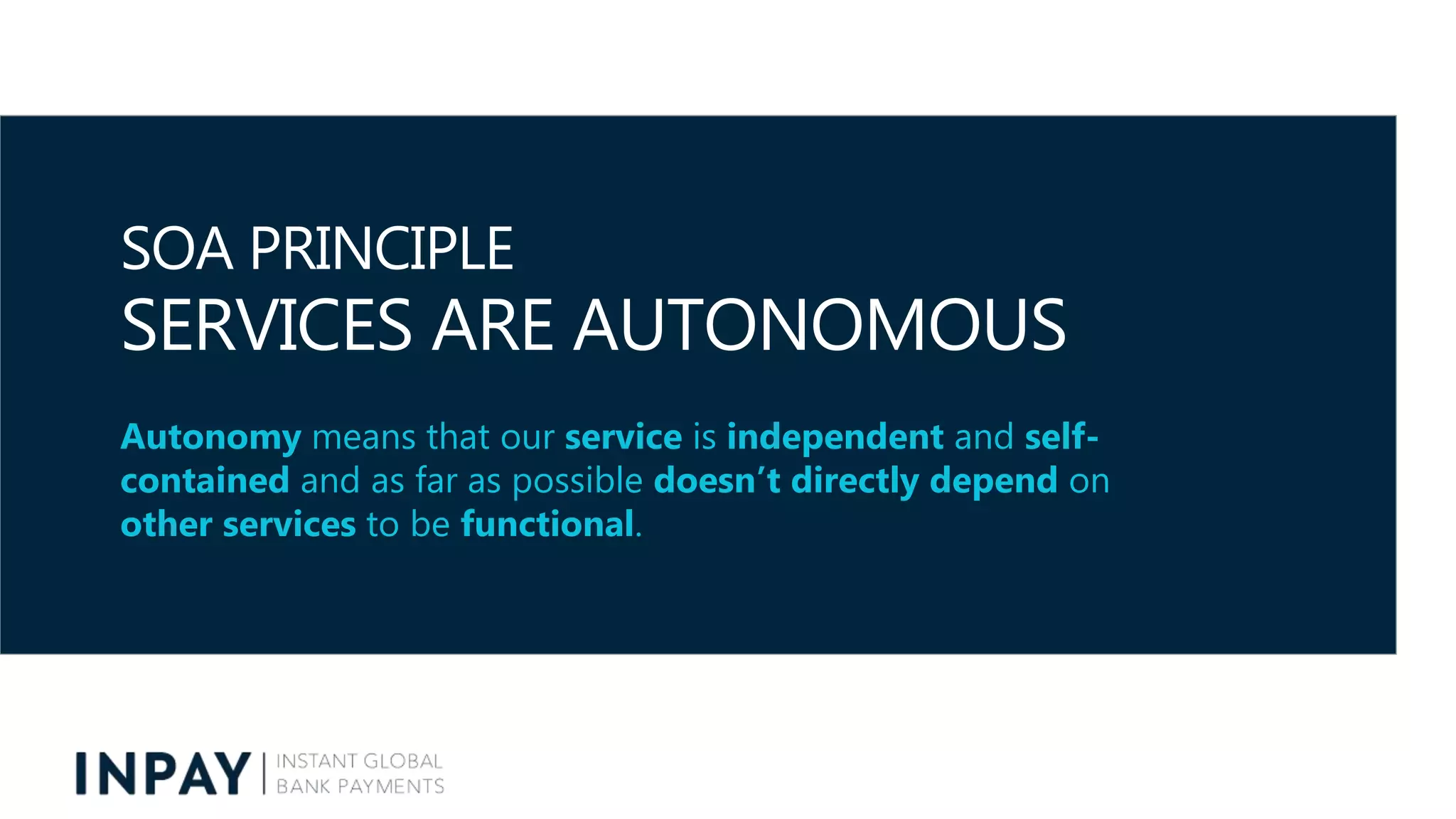 SOA PRINCIPLE
SERVICES ARE AUTONOMOUS
Autonomy means that our service is independent and self-
contained and as far as possible doesn’t directly depend on
other services to be functional.
 