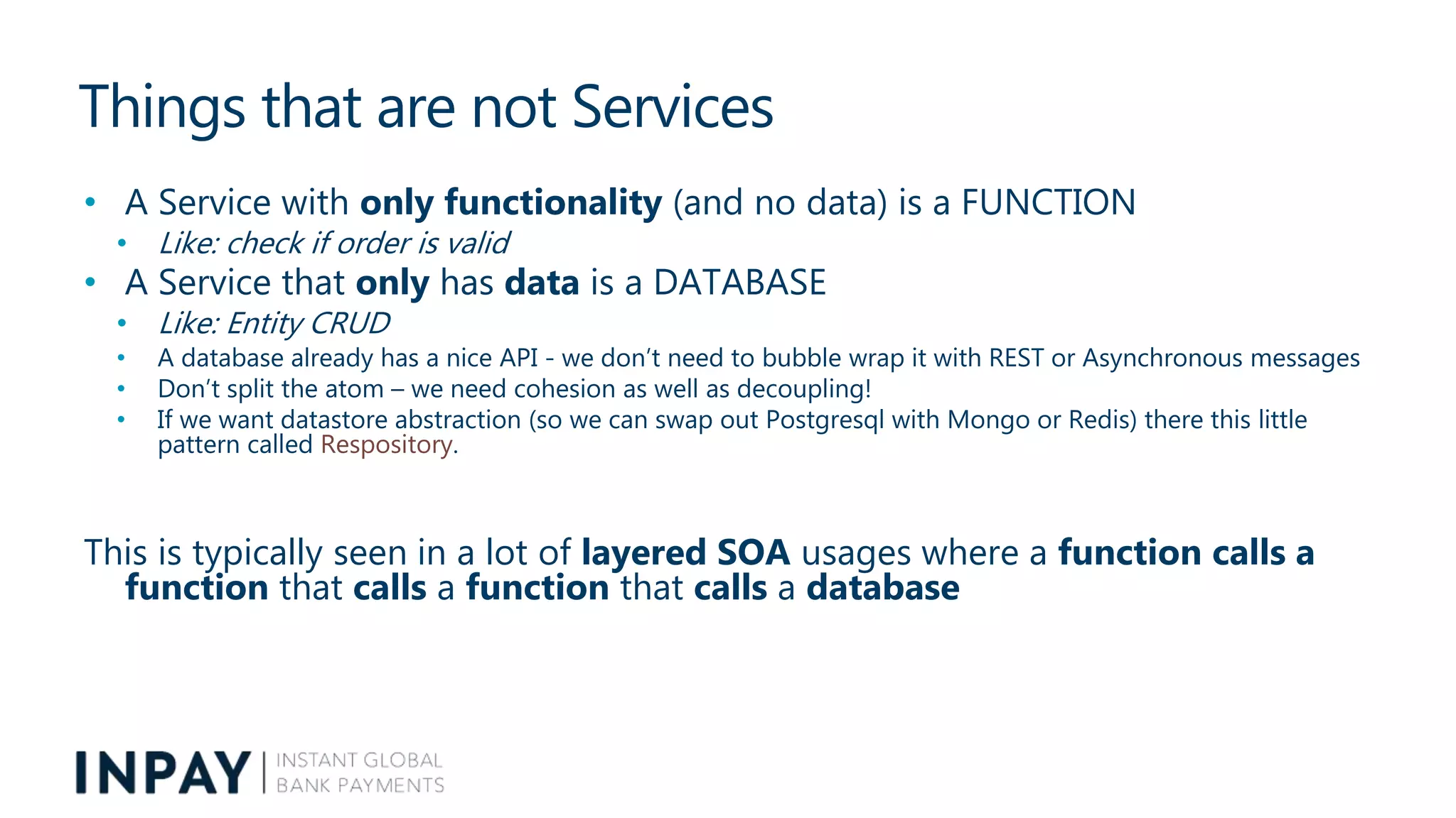 Things that are not Services
• A Service with only functionality (and no data) is a FUNCTION
• Like: check if order is valid
• A Service that only has data is a DATABASE
• Like: Entity CRUD
• A database already has a nice API - we don’t need to bubble wrap it with REST or Asynchronous messages
• Don’t split the atom – we need cohesion as well as decoupling!
• If we want datastore abstraction (so we can swap out Postgresql with Mongo or Redis) there this little
pattern called Respository.
This is typically seen in a lot of layered SOA usages where a function calls a
function that calls a function that calls a database
 