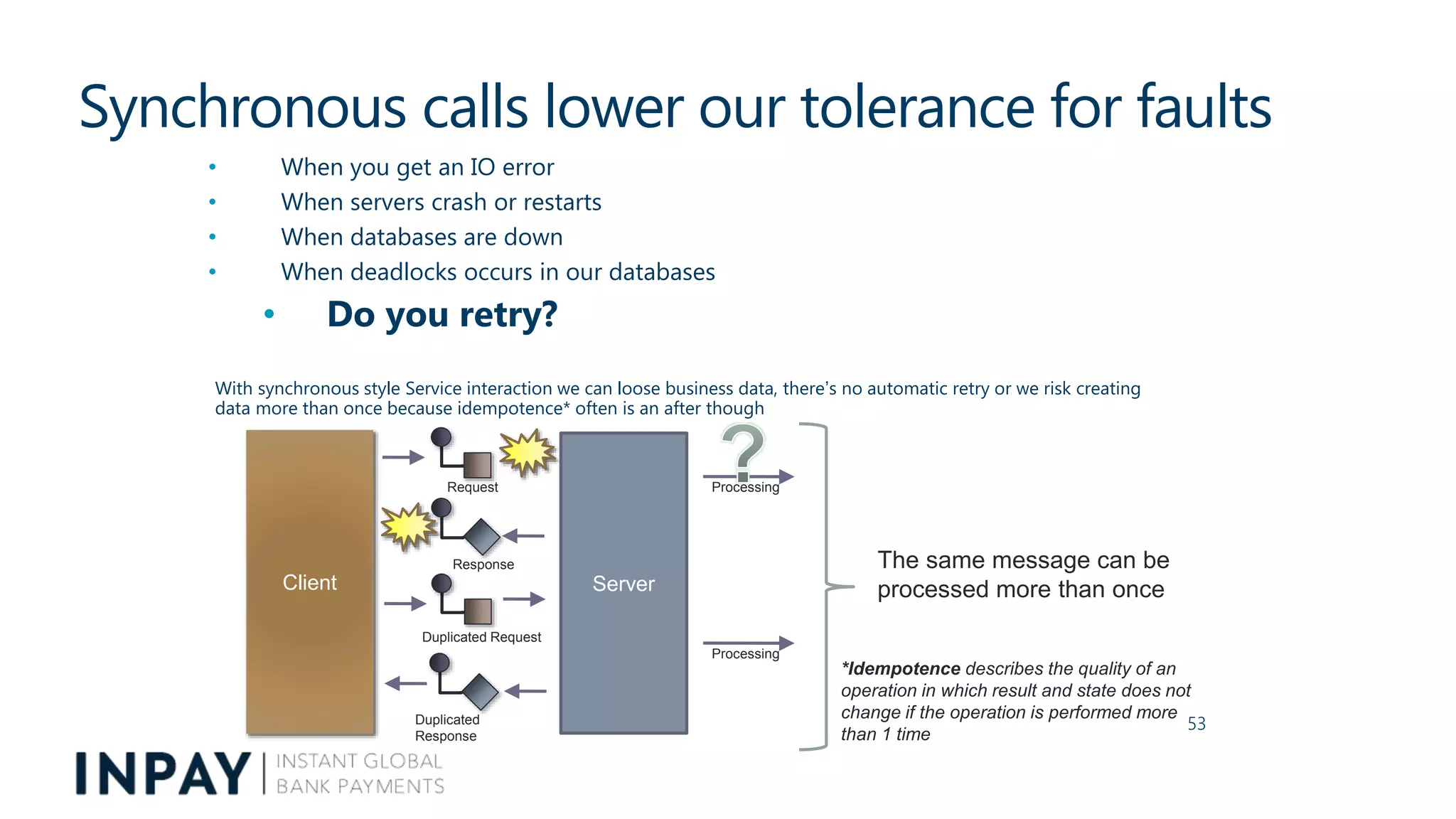 Synchronous calls lower our tolerance for faults
• When you get an IO error
• When servers crash or restarts
• When databases are down
• When deadlocks occurs in our databases
• Do you retry?
With synchronous style Service interaction we can loose business data, there’s no automatic retry or we risk creating
data more than once because idempotence* often is an after though
53
Client Server
Duplicated
Response
Duplicated Request
Processing
Response
Request Processing
The same message can be
processed more than once
*Idempotence describes the quality of an
operation in which result and state does not
change if the operation is performed more
than 1 time
 