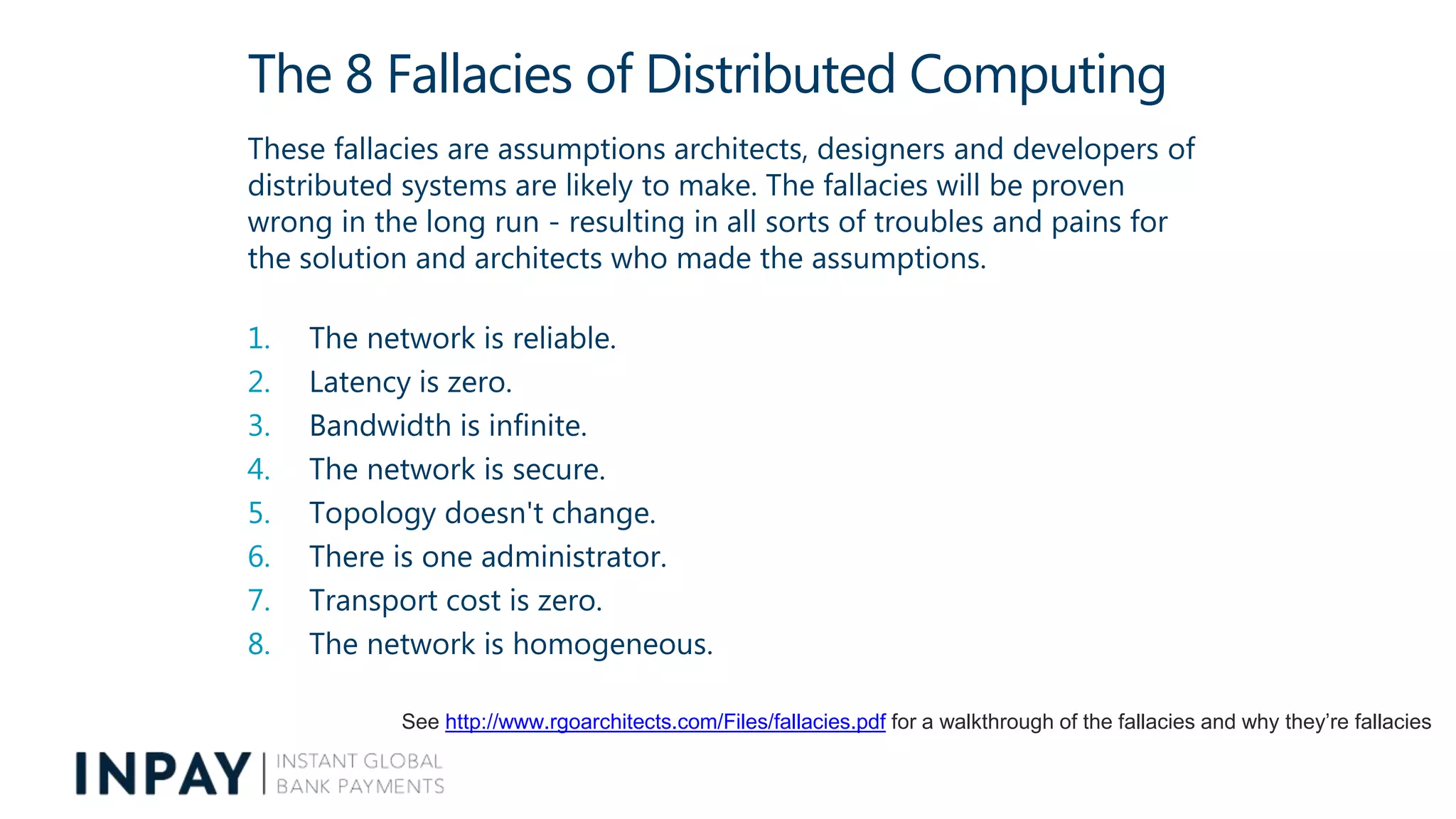 The 8 Fallacies of Distributed Computing
These fallacies are assumptions architects, designers and developers of
distributed systems are likely to make. The fallacies will be proven
wrong in the long run - resulting in all sorts of troubles and pains for
the solution and architects who made the assumptions.
1. The network is reliable.
2. Latency is zero.
3. Bandwidth is infinite.
4. The network is secure.
5. Topology doesn't change.
6. There is one administrator.
7. Transport cost is zero.
8. The network is homogeneous.
See http://www.rgoarchitects.com/Files/fallacies.pdf for a walkthrough of the fallacies and why they’re fallacies
 