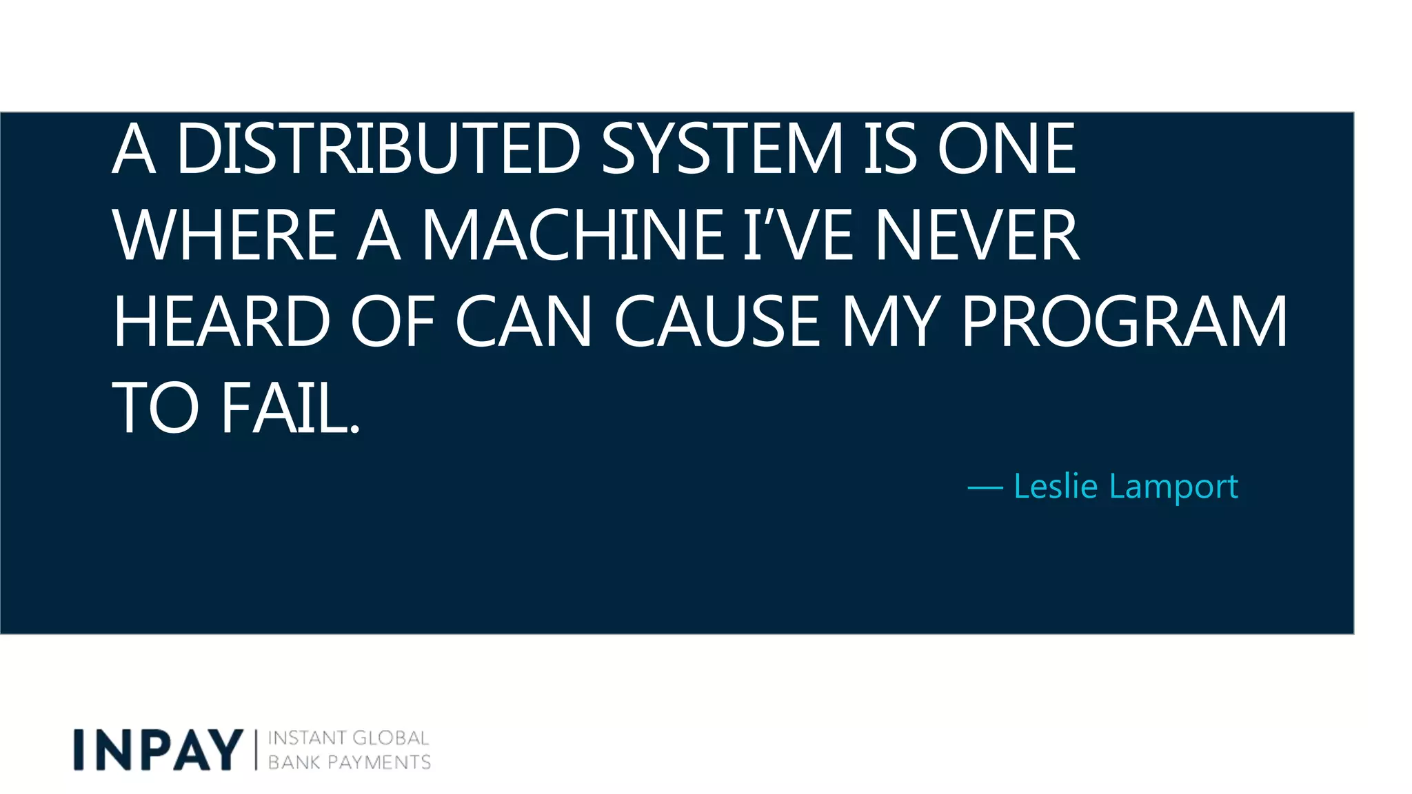 A DISTRIBUTED SYSTEM IS ONE
WHERE A MACHINE I’VE NEVER
HEARD OF CAN CAUSE MY PROGRAM
TO FAIL.
— Leslie Lamport
 