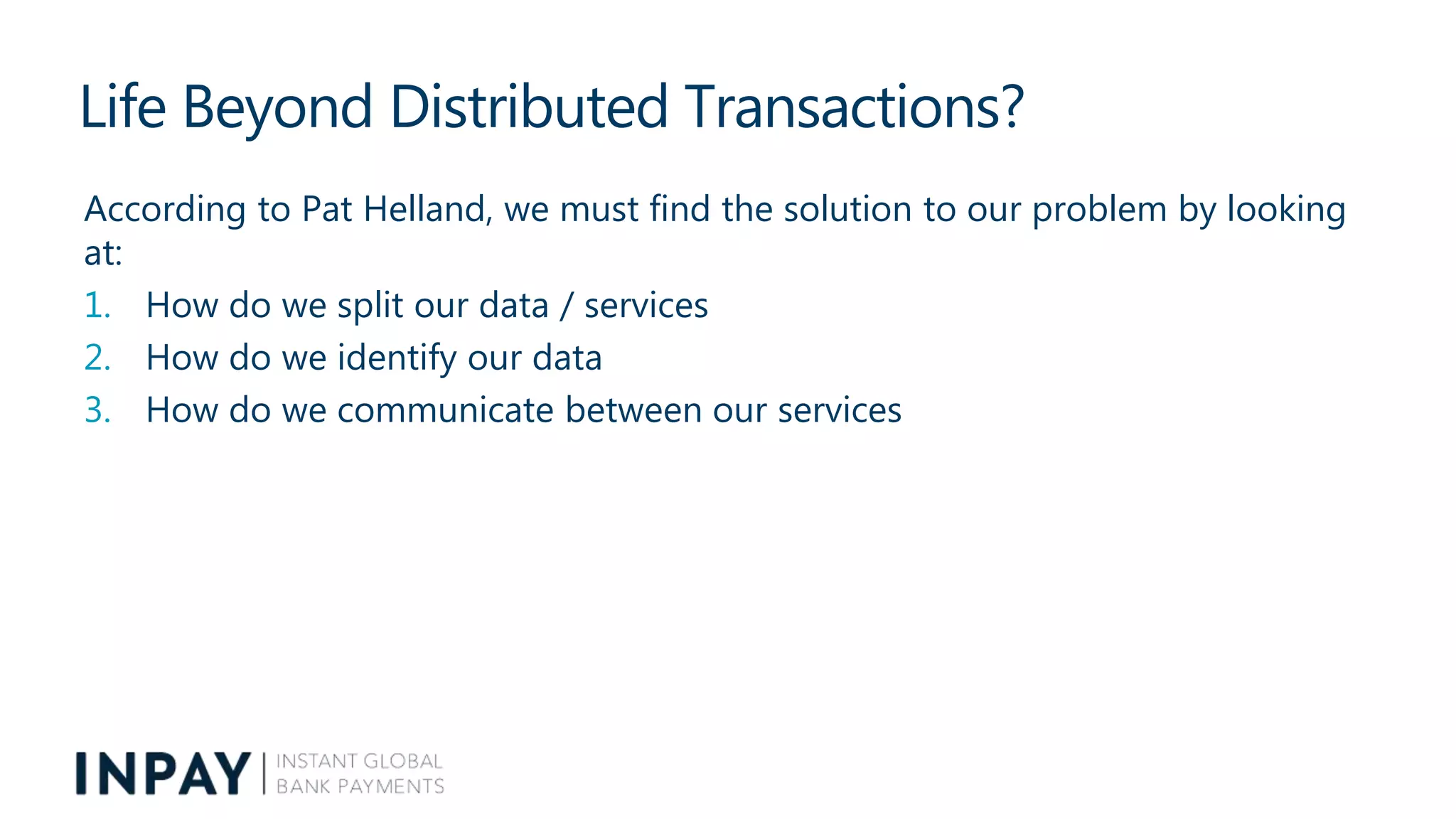 Life Beyond Distributed Transactions?
According to Pat Helland, we must find the solution to our problem by looking
at:
1. How do we split our data / services
2. How do we identify our data
3. How do we communicate between our services
 