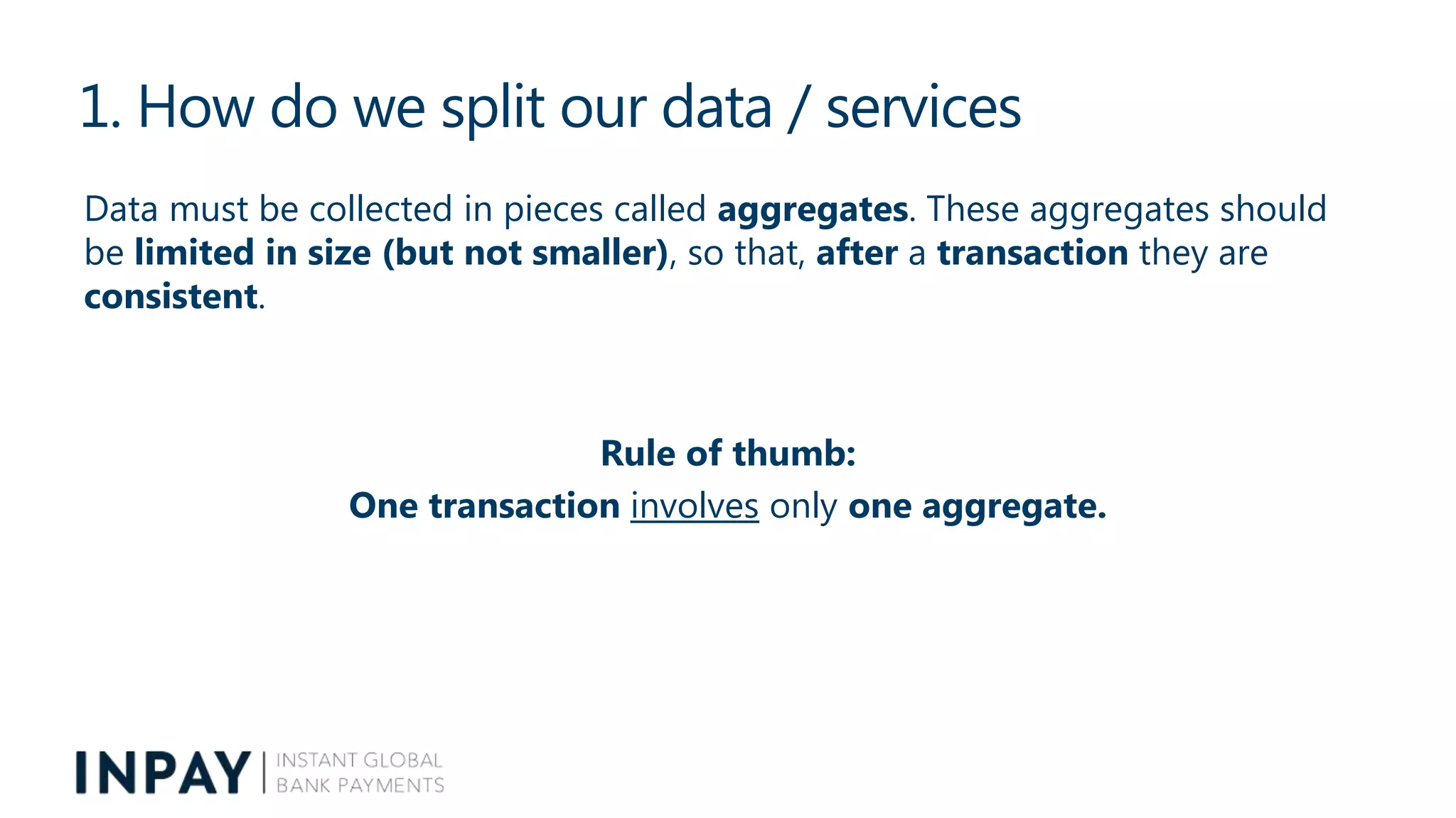 1. How do we split our data / services
Data must be collected in pieces called aggregates. These aggregates should
be limited in size (but not smaller), so that, after a transaction they are
consistent.
Rule of thumb:
One transaction involves only one aggregate.
 