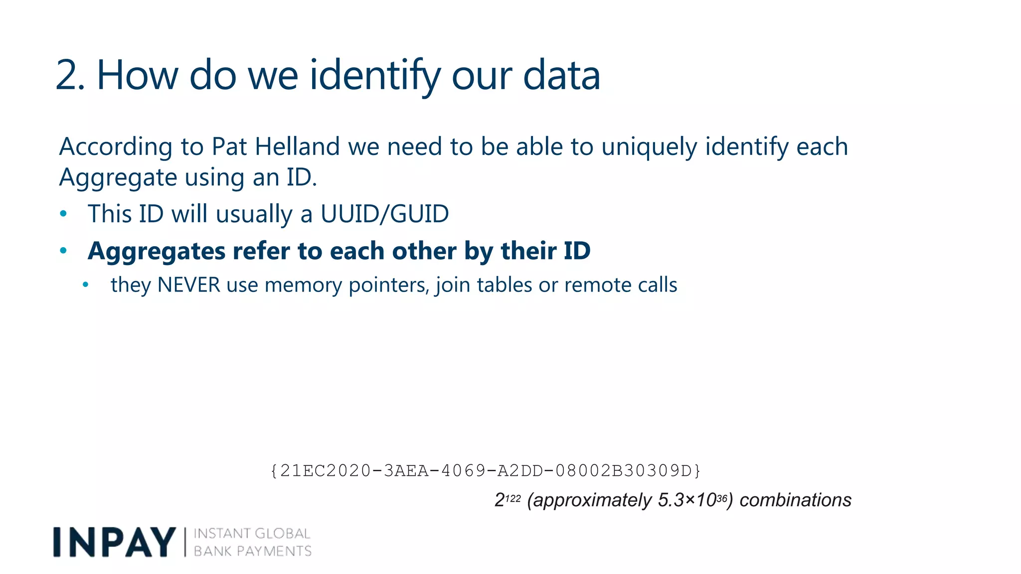 2. How do we identify our data
According to Pat Helland we need to be able to uniquely identify each
Aggregate using an ID.
• This ID will usually a UUID/GUID
• Aggregates refer to each other by their ID
• they NEVER use memory pointers, join tables or remote calls
{21EC2020-3AEA-4069-A2DD-08002B30309D}
2122 (approximately 5.3×1036) combinations
 