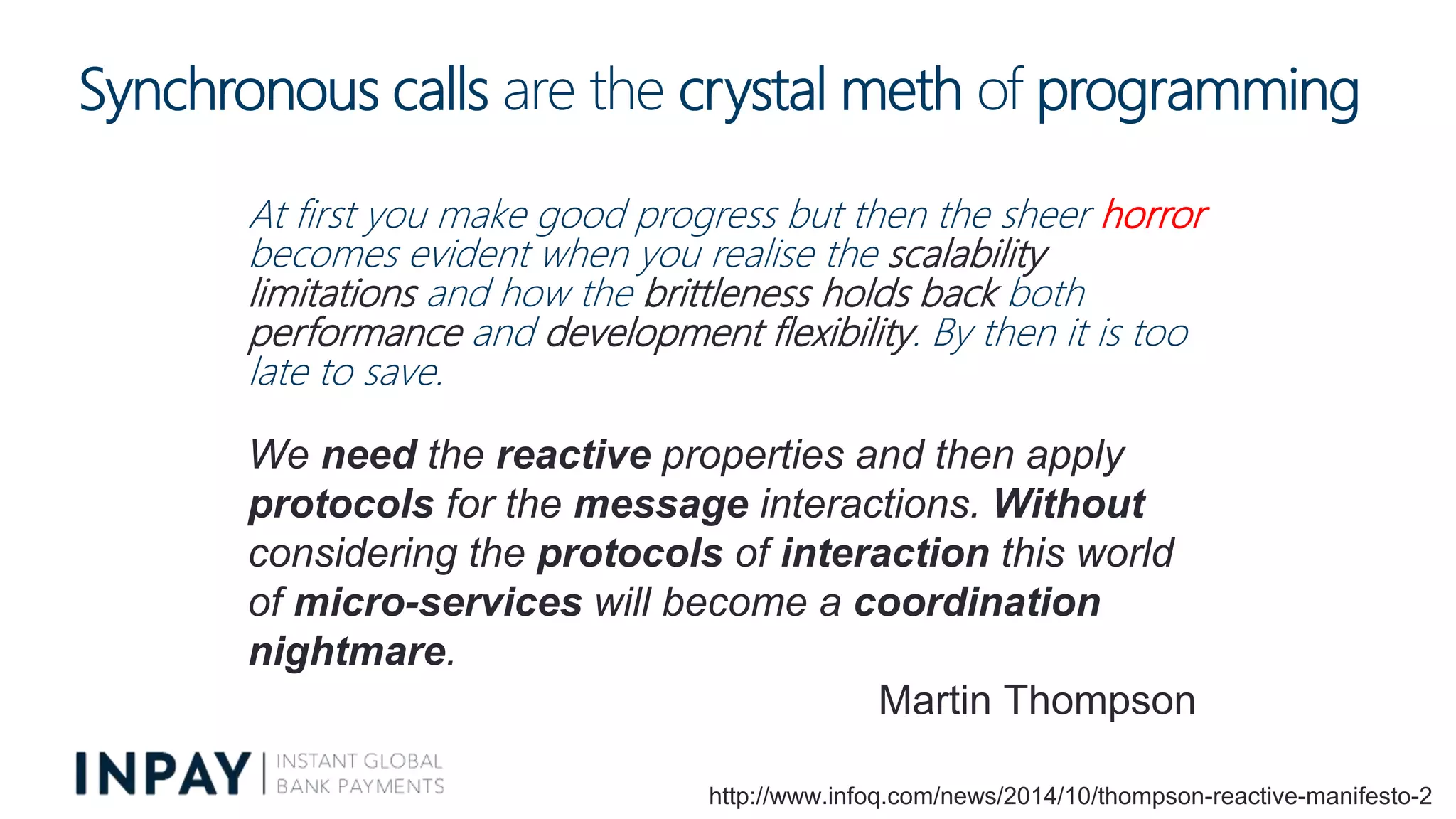 Synchronous calls are the crystal meth of programming
At first you make good progress but then the sheer horror
becomes evident when you realise the scalability
limitations and how the brittleness holds back both
performance and development flexibility. By then it is too
late to save.
http://www.infoq.com/news/2014/10/thompson-reactive-manifesto-2
We need the reactive properties and then apply
protocols for the message interactions. Without
considering the protocols of interaction this world
of micro-services will become a coordination
nightmare.
Martin Thompson
 
