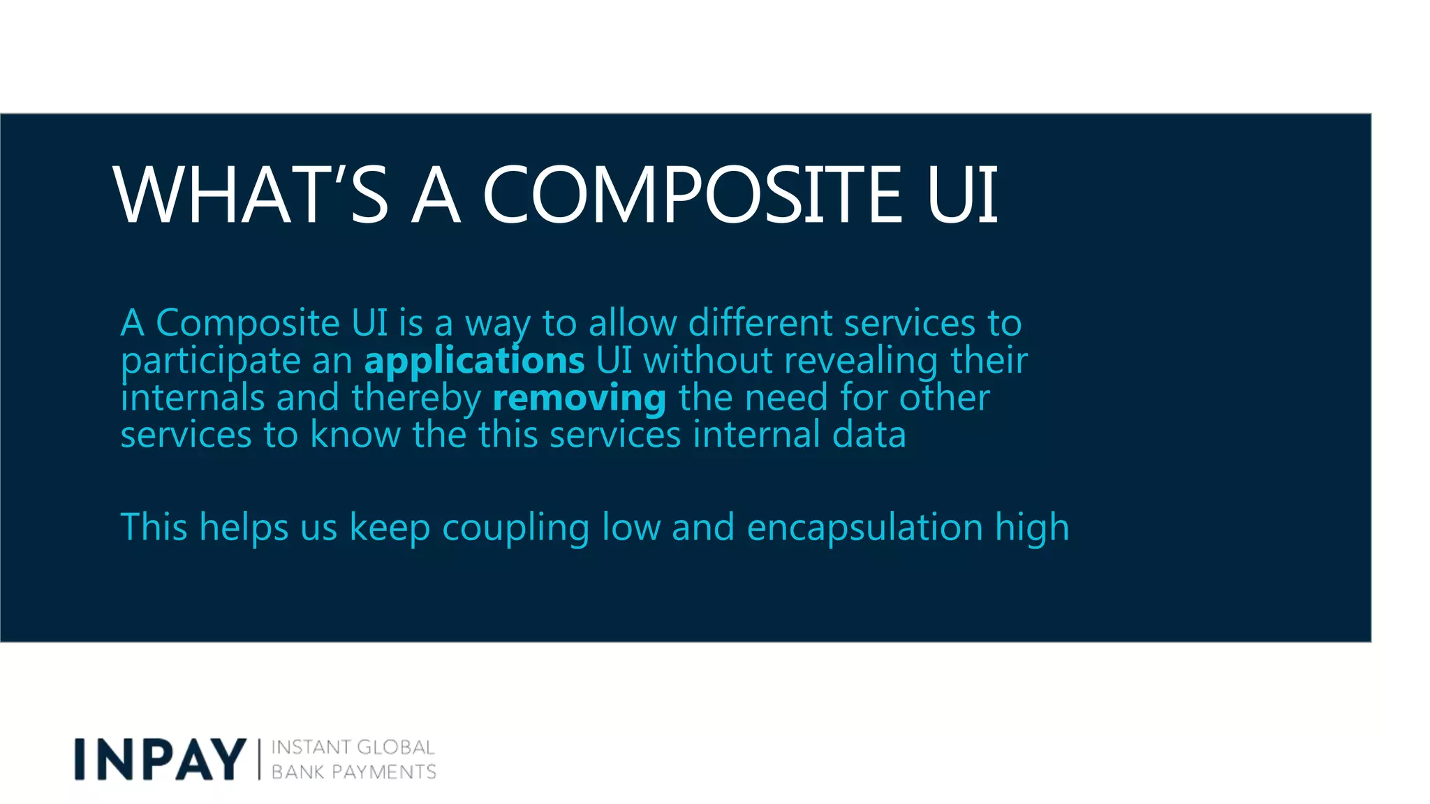 WHAT’S A COMPOSITE UI
A Composite UI is a way to allow different services to
participate an applications UI without revealing their
internals and thereby removing the need for other
services to know the this services internal data
This helps us keep coupling low and encapsulation high
 