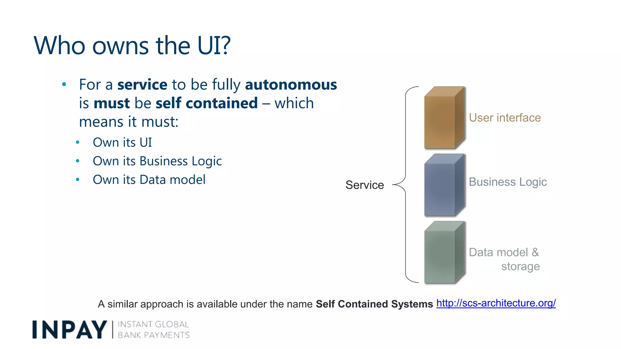Who owns the UI?
• For a service to be fully autonomous
is must be self contained – which
means it must:
• Own its UI
• Own its Business Logic
• Own its Data model
User interface
Business Logic
Data model &
storage
Service
A similar approach is available under the name Self Contained Systems http://scs-architecture.org/
 