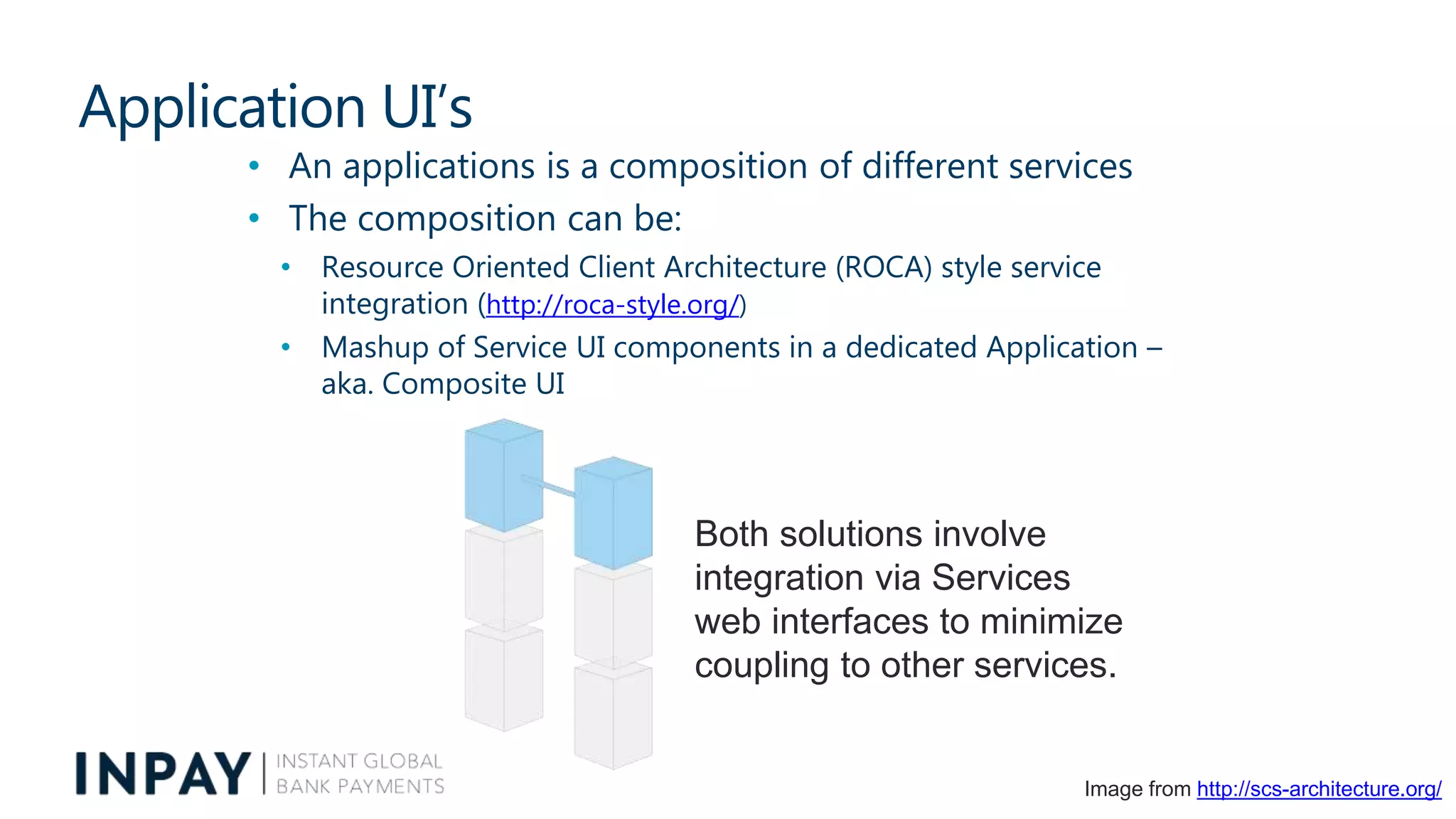 Application UI’s
• An applications is a composition of different services
• The composition can be:
• Resource Oriented Client Architecture (ROCA) style service
integration (http://roca-style.org/)
• Mashup of Service UI components in a dedicated Application –
aka. Composite UI
Both solutions involve
integration via Services
web interfaces to minimize
coupling to other services.
Image from http://scs-architecture.org/
 