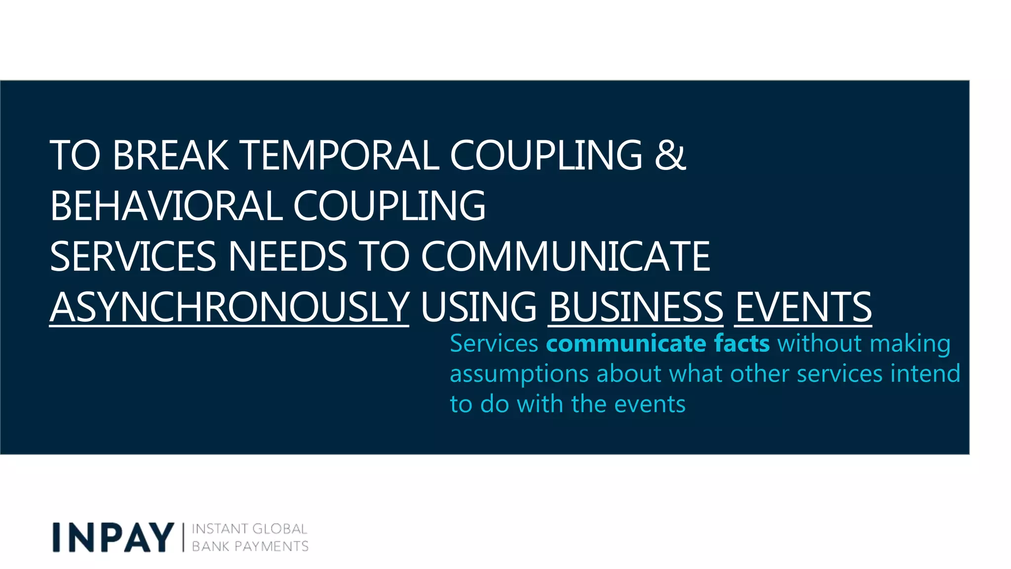 TO BREAK TEMPORAL COUPLING &
BEHAVIORAL COUPLING
SERVICES NEEDS TO COMMUNICATE
ASYNCHRONOUSLY USING BUSINESS EVENTS
Services communicate facts without making
assumptions about what other services intend
to do with the events
 