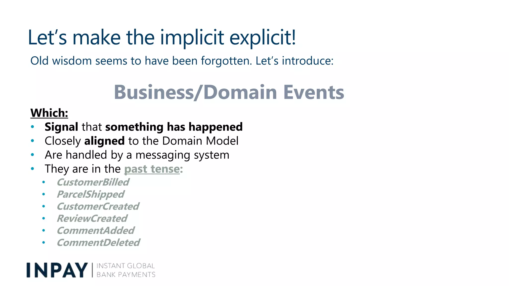 Let’s make the implicit explicit!
Old wisdom seems to have been forgotten. Let’s introduce:
Business/Domain Events
Which:
• Signal that something has happened
• Closely aligned to the Domain Model
• Are handled by a messaging system
• They are in the past tense:
• CustomerBilled
• ParcelShipped
• CustomerCreated
• ReviewCreated
• CommentAdded
• CommentDeleted
 
