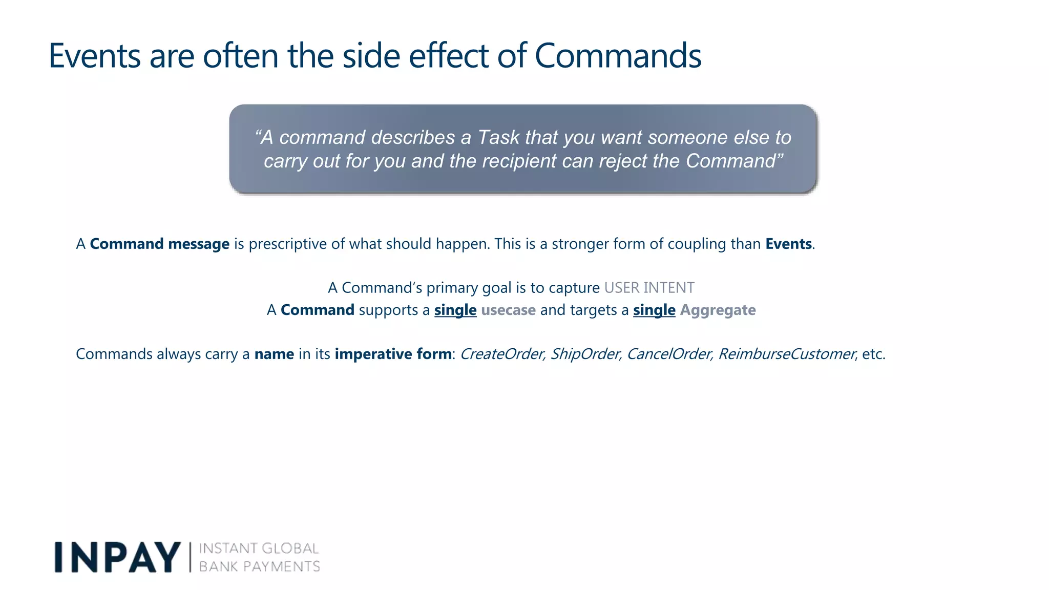 Events are often the side effect of Commands
A Command message is prescriptive of what should happen. This is a stronger form of coupling than Events.
A Command’s primary goal is to capture USER INTENT
A Command supports a single usecase and targets a single Aggregate
Commands always carry a name in its imperative form: CreateOrder, ShipOrder, CancelOrder, ReimburseCustomer, etc.
“A command describes a Task that you want someone else to
carry out for you and the recipient can reject the Command”
 